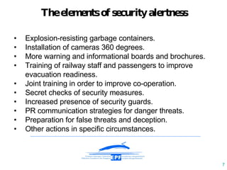 The elements of security aler tness • E xplosion-resisting garbage containers .   • Installation of cameras 360  degrees .  • More  warning  and informational  boards  and brochures.  • Training of railway st a ff and passengers  to  improv e  evacuation readiness. • Joint training in order to improve co - operation. • Secret checks of  security  measures . • Increased presence of security guards . • PR communication strategies for  danger threats . • Preparation for false threats and dece ption. • Other actions in specific circumstances. 