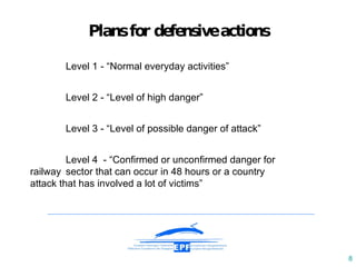 Plan s   for defensive   actions   Level  1  - “Normal everyday activities” Level 2 - “Level of high danger”  Level 3 - “Level of possible danger of attack” Level 4  - “Confirmed or unconfirmed danger for  railway  sector that can occur in 48 hours or a country  attack that has  involved  a lot of victims” 