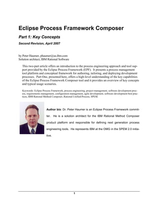 Eclipse Process Framework Composer
Part 1: Key Concepts
Second Revision, April 2007


by Peter Haumer, phaumer@us.ibm.com
Solution architect, IBM Rational Software

  This two-part article offers an introduction to the process engineering approach and tool sup-
  port provided by the Eclipse Process Framework (EPF). It presents a process management
  tool platform and conceptual framework for authoring, tailoring, and deploying development
  processes. Part One, presented here, offers a high-level understanding of the key capabilities
  of the Eclipse Process Framework Composer tool and it provides an overview of key concepts
  and typical usage scenarios.

  Keywords: Eclipse Process Framework, process engineering, project management, software development proc-
  ess, requirements management, configuration management, agile development, software development best prac-
  tices, IBM Rational Method Composer, Rational Unified Process, SPEM.




                        Author bio: Dr. Peter Haumer is an Eclipse Process Framework commit-

                        ter. He is a solution architect for the IBM Rational Method Composer

                        product platform and responsible for defining next generation process

                        engineering tools. He represents IBM at the OMG in the SPEM 2.0 initia-

                        tive.




                                                 1
 