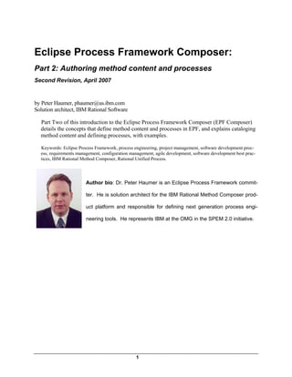 Eclipse Process Framework Composer:
Part 2: Authoring method content and processes
Second Revision, April 2007


by Peter Haumer, phaumer@us.ibm.com
Solution architect, IBM Rational Software

  Part Two of this introduction to the Eclipse Process Framework Composer (EPF Composer)
  details the concepts that define method content and processes in EPF, and explains cataloging
  method content and defining processes, with examples.

  Keywords: Eclipse Process Framework, process engineering, project management, software development proc-
  ess, requirements management, configuration management, agile development, software development best prac-
  tices, IBM Rational Method Composer, Rational Unified Process.




                        Author bio: Dr. Peter Haumer is an Eclipse Process Framework commit-

                        ter. He is solution architect for the IBM Rational Method Composer prod-

                        uct platform and responsible for defining next generation process engi-

                        neering tools. He represents IBM at the OMG in the SPEM 2.0 initiative.




                                                 1
 