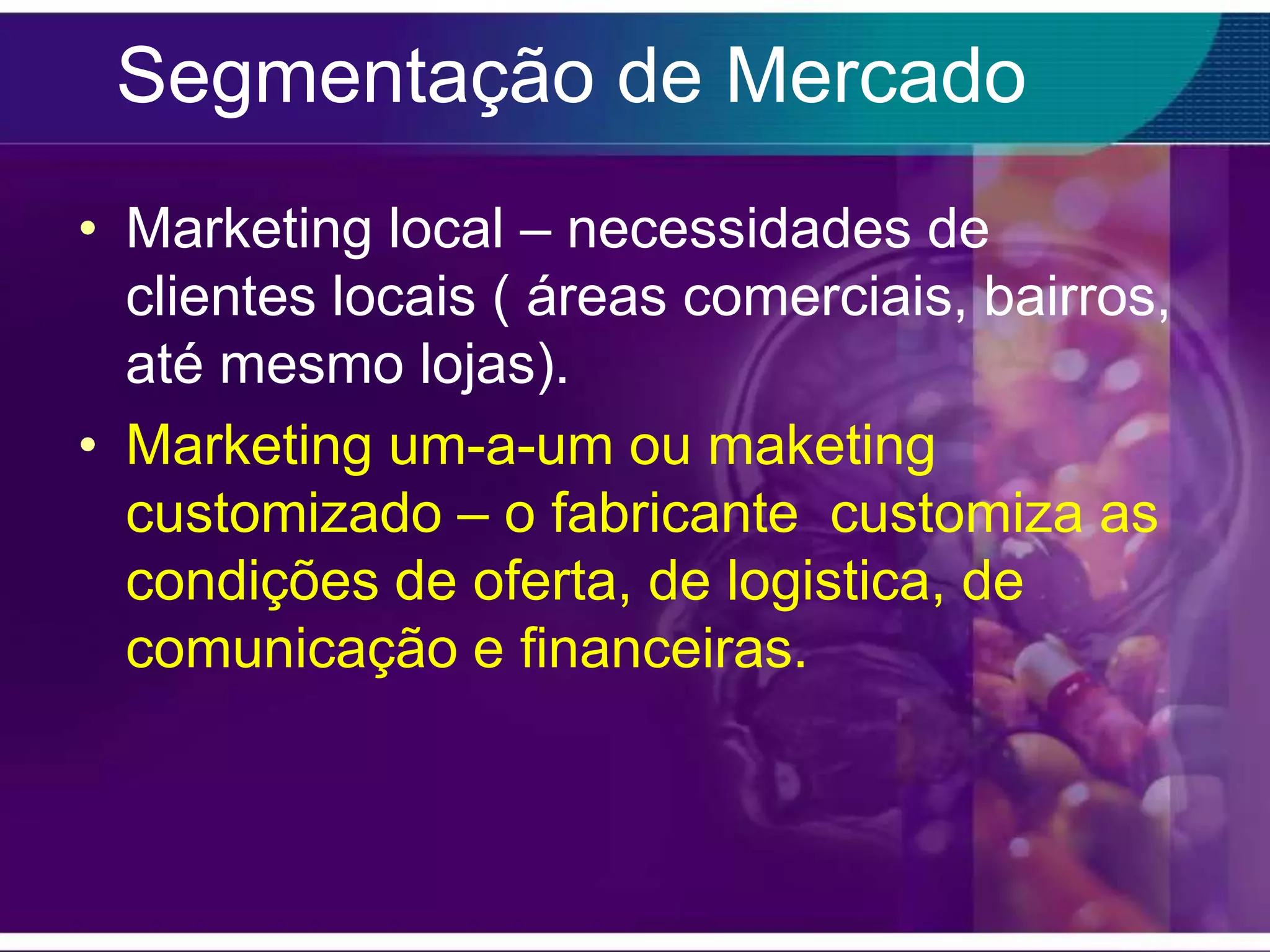 Segmentação de Mercado
• Marketing local – necessidades de
  clientes locais ( áreas comerciais, bairros,
  até mesmo lojas).
• Marketing um-a-um ou maketing
  customizado – o fabricante customiza as
  condições de oferta, de logistica, de
  comunicação e financeiras.
 