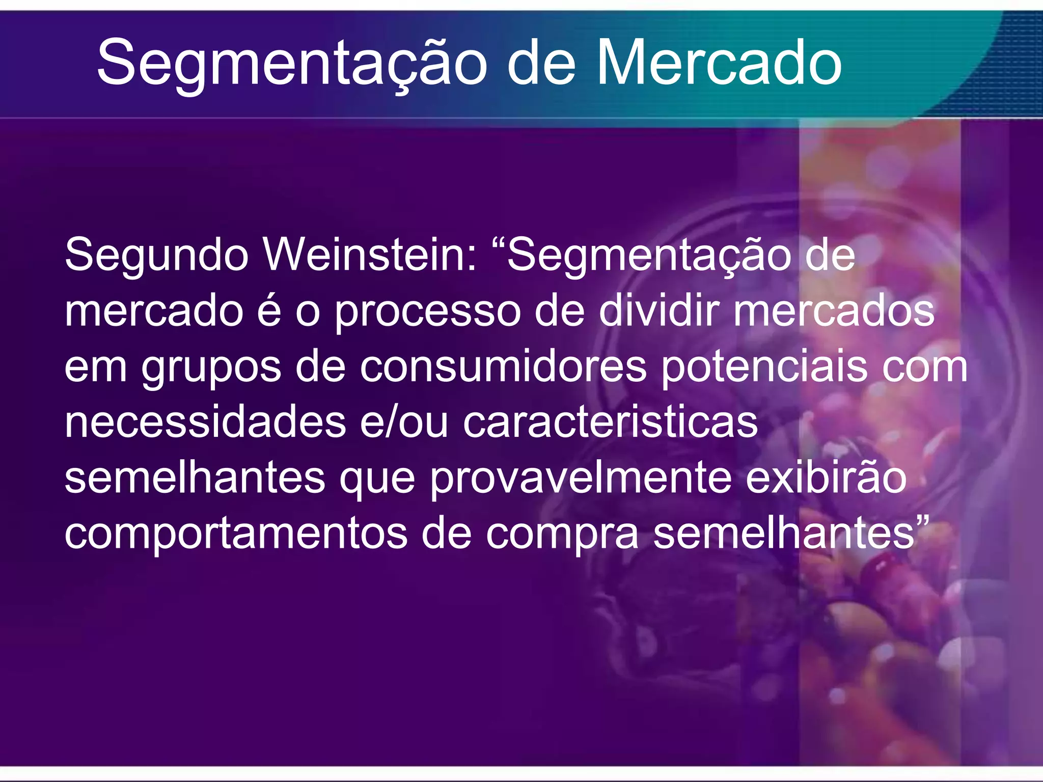 Segmentação de Mercado

Segundo Weinstein: “Segmentação de
mercado é o processo de dividir mercados
em grupos de consumidores potenciais com
necessidades e/ou caracteristicas
semelhantes que provavelmente exibirão
comportamentos de compra semelhantes”
 