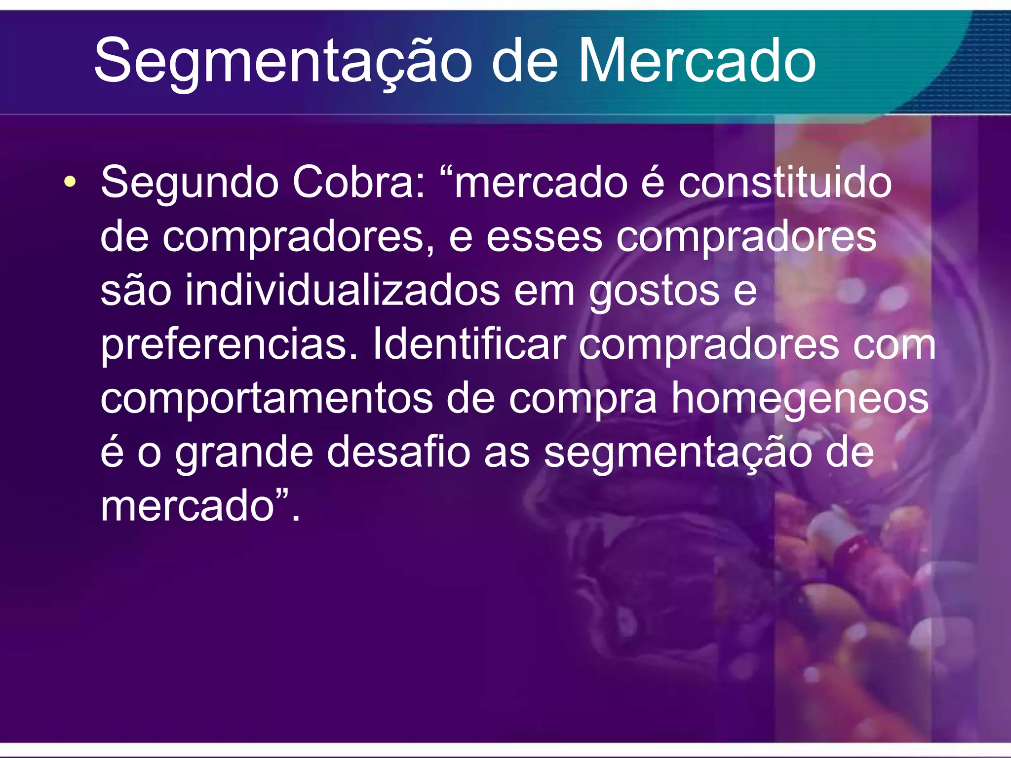 Segmentação de Mercado
• Segundo Cobra: “mercado é constituido
  de compradores, e esses compradores
  são individualizados em gostos e
  preferencias. Identificar compradores com
  comportamentos de compra homegeneos
  é o grande desafio as segmentação de
  mercado”.
 