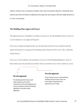 ICI | Final Project | Report | The Project Brief
Tan Yincy (0318355) & Bryan Teh (0318590) |FNBE Feb 2014 | Taylor’s University
schools. In these cases, community members who want to keep their old jobs or attend the same
schools must bear the burden of additional traveling time and expense and must adapt themselves
to a new environment.
The Building Plan Approval Process
The approval process will depend on whether you choose to use the Building Control services of
a Local Authority or an Approved Inspector.
If you use an Approved Inspector then you should jointly notify the Local Authority that the
Approved Inspector is carrying out the building control function for the work. This is called the
"Initial Notice".
If you use a Local Authority, the procedures are set out in the Building Regulations. Some of
them relate to pre-site procedures and others relate to procedures once work is underway on site.
On site approval
The Building Control Service will
make statutory and routine
inspections as the work progresses to
ensure compliance with the building
regulations and other allied
legislation.
Pre-site approval
If you choose to use a Local Authority
building control service, there are
three types of application for
approval you can make.
10
 