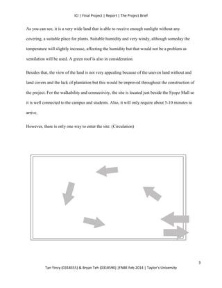 ICI | Final Project | Report | The Project Brief
Tan Yincy (0318355) & Bryan Teh (0318590) |FNBE Feb 2014 | Taylor’s University
As you can see, it is a very wide land that is able to receive enough sunlight without any
covering, a suitable place for plants. Suitable humidity and very windy, although someday the
temperature will slightly increase, affecting the humidity but that would not be a problem as
ventilation will be used. A green roof is also in consideration.
Besides that, the view of the land is not very appealing because of the uneven land without and
land covers and the lack of plantation but this would be improved throughout the construction of
the project. For the walkability and connectivity, the site is located just beside the Syopz Mall so
it is well connected to the campus and students. Also, it will only require about 5-10 minutes to
arrive.
However, there is only one way to enter the site. (Circulation)
3
 