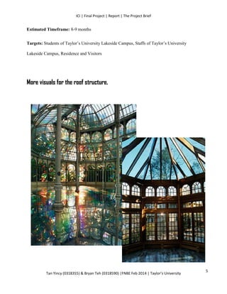 ICI | Final Project | Report | The Project Brief
Tan Yincy (0318355) & Bryan Teh (0318590) |FNBE Feb 2014 | Taylor’s University
Estimated Timeframe: 8-9 months
Targets: Students of Taylor’s University Lakeside Campus, Staffs of Taylor’s University
Lakeside Campus, Residence and Visitors
More visuals for the roof structure.
5
 