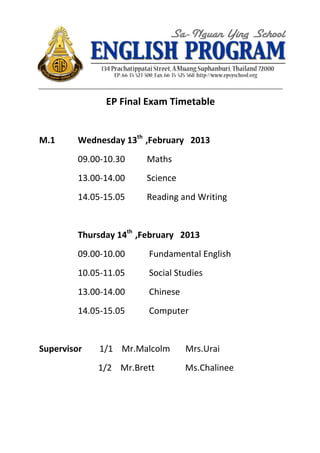  




	
  	
  	
  	
  	
  	
  	
  	
  	
  	
  	
  	
  	
  	
  	
  	
  	
  	
  	
  	
  	
  	
  	
  	
  	
  	
  	
  	
  	
  	
  	
  	
     	
  




                                                                                                                          EP	
  Final	
  Exam	
  Timetable	
  
	
  
M.1	
   	
                                                            Wednesday	
  13th	
  	
  ,February	
  	
  	
  2013	
  
                                                                      09.00-­‐10.30	
  	
  	
  	
  	
  	
  	
  	
  	
  	
  Maths	
  
                                                                      13.00-­‐14.00	
  	
  	
  	
  	
  	
  	
  	
  	
  	
  Science	
  
                                                                      14.05-­‐15.05	
  	
  	
  	
  	
  	
  	
  	
  	
  	
  Reading	
  and	
  Writing	
  	
  	
  
	
  
                                                                      Thursday	
  14th	
  	
  ,February	
  	
  	
  2013	
  
                                                                      09.00-­‐10.00	
  	
  	
  	
  	
  	
  	
  	
  	
  	
  	
  Fundamental	
  English	
  
                                                                      10.05-­‐11.05	
  	
  	
  	
  	
  	
  	
  	
  	
  	
  	
  Social	
  Studies	
  	
  
                                                                      13.00-­‐14.00	
  	
  	
  	
  	
  	
  	
  	
  	
  	
  	
  Chinese	
  
                                                                      14.05-­‐15.05	
  	
  	
  	
  	
  	
  	
  	
  	
  	
  	
  Computer	
  
	
  
Supervisor	
  	
  	
  	
  	
  	
  	
  	
  1/1	
  	
  	
  	
  Mr.Malcolm	
  	
  	
  	
  	
  	
  	
  Mrs.Urai	
  
	
  	
  	
  	
  	
  	
  	
  	
  	
  	
  	
  	
  	
  	
  	
  	
  	
  	
  	
  	
  	
  	
  	
  	
  	
  	
  	
  1/2	
  	
  	
  	
  Mr.Brett	
  	
  	
  	
  	
  	
  	
  	
  	
  	
  	
  	
  	
  	
  Ms.Chalinee	
  	
  	
  	
  	
  	
  	
  
 