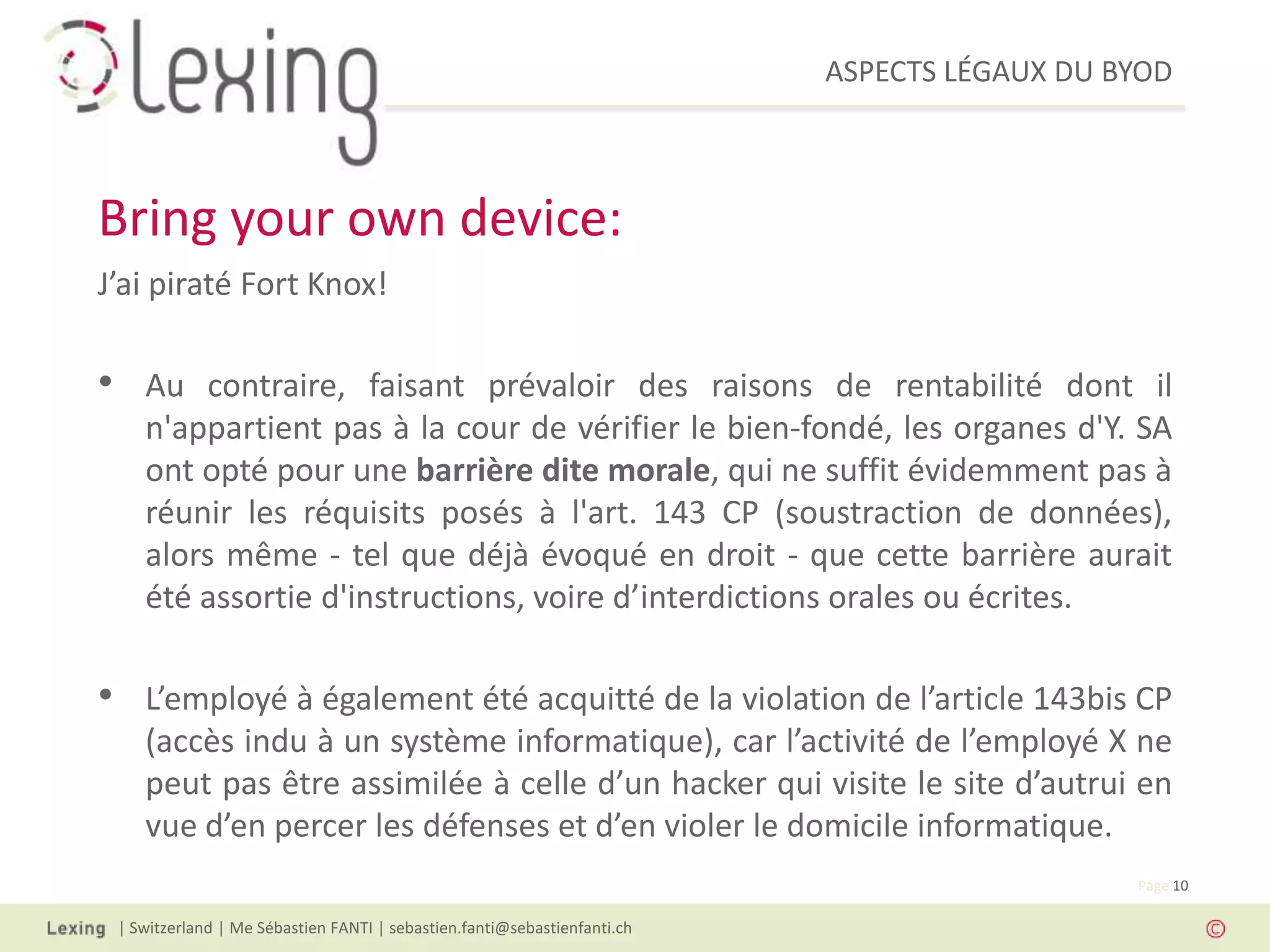 ASPECTS LÉGAUX DU BYOD
| Switzerland | Me Sébastien FANTI | sebastien.fanti@sebastienfanti.ch
Page 10
J’ai piraté Fort Knox!
• Au contraire, faisant prévaloir des raisons de rentabilité dont il
n'appartient pas à la cour de vérifier le bien-fondé, les organes d'Y. SA
ont opté pour une barrière dite morale, qui ne suffit évidemment pas à
réunir les réquisits posés à l'art. 143 CP (soustraction de données),
alors même - tel que déjà évoqué en droit - que cette barrière aurait
été assortie d'instructions, voire d’interdictions orales ou écrites.
• L’employé à également été acquitté de la violation de l’article 143bis CP
(accès indu à un système informatique), car l’activité de l’employé X ne
peut pas être assimilée à celle d’un hacker qui visite le site d’autrui en
vue d’en percer les défenses et d’en violer le domicile informatique.
Bring your own device:
 