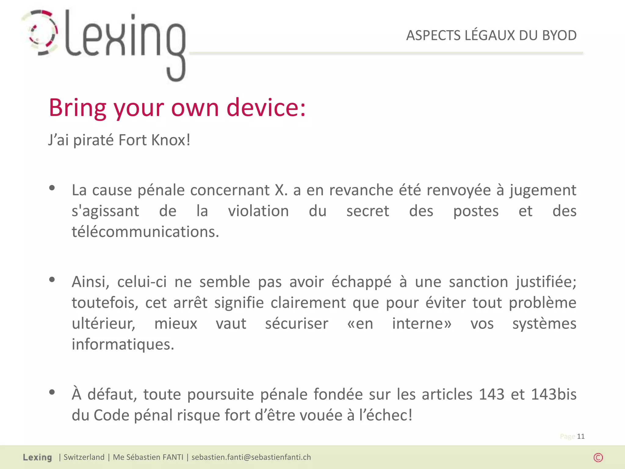 ASPECTS LÉGAUX DU BYOD
| Switzerland | Me Sébastien FANTI | sebastien.fanti@sebastienfanti.ch
Page 11
J’ai piraté Fort Knox!
• La cause pénale concernant X. a en revanche été renvoyée à jugement
s'agissant de la violation du secret des postes et des
télécommunications.
• Ainsi, celui-ci ne semble pas avoir échappé à une sanction justifiée;
toutefois, cet arrêt signifie clairement que pour éviter tout problème
ultérieur, mieux vaut sécuriser «en interne» vos systèmes
informatiques.
• À défaut, toute poursuite pénale fondée sur les articles 143 et 143bis
du Code pénal risque fort d’être vouée à l’échec!
Bring your own device:
 
