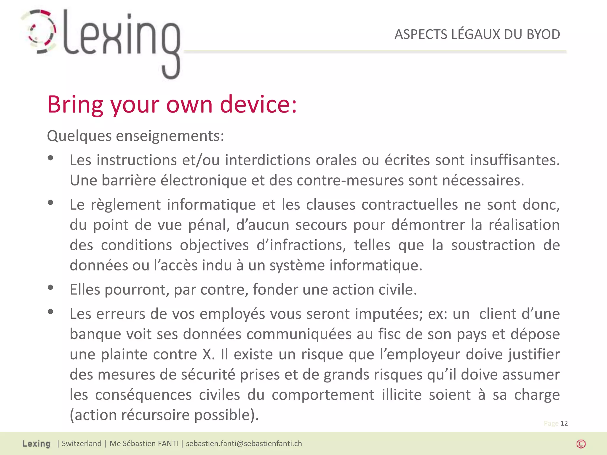 ASPECTS LÉGAUX DU BYOD
| Switzerland | Me Sébastien FANTI | sebastien.fanti@sebastienfanti.ch
Page 12
Quelques enseignements:
• Les instructions et/ou interdictions orales ou écrites sont insuffisantes.
Une barrière électronique et des contre-mesures sont nécessaires.
• Le règlement informatique et les clauses contractuelles ne sont donc,
du point de vue pénal, d’aucun secours pour démontrer la réalisation
des conditions objectives d’infractions, telles que la soustraction de
données ou l’accès indu à un système informatique.
• Elles pourront, par contre, fonder une action civile.
• Les erreurs de vos employés vous seront imputées; ex: un client d’une
banque voit ses données communiquées au fisc de son pays et dépose
une plainte contre X. Il existe un risque que l’employeur doive justifier
des mesures de sécurité prises et de grands risques qu’il doive assumer
les conséquences civiles du comportement illicite soient à sa charge
(action récursoire possible).
Bring your own device:
 