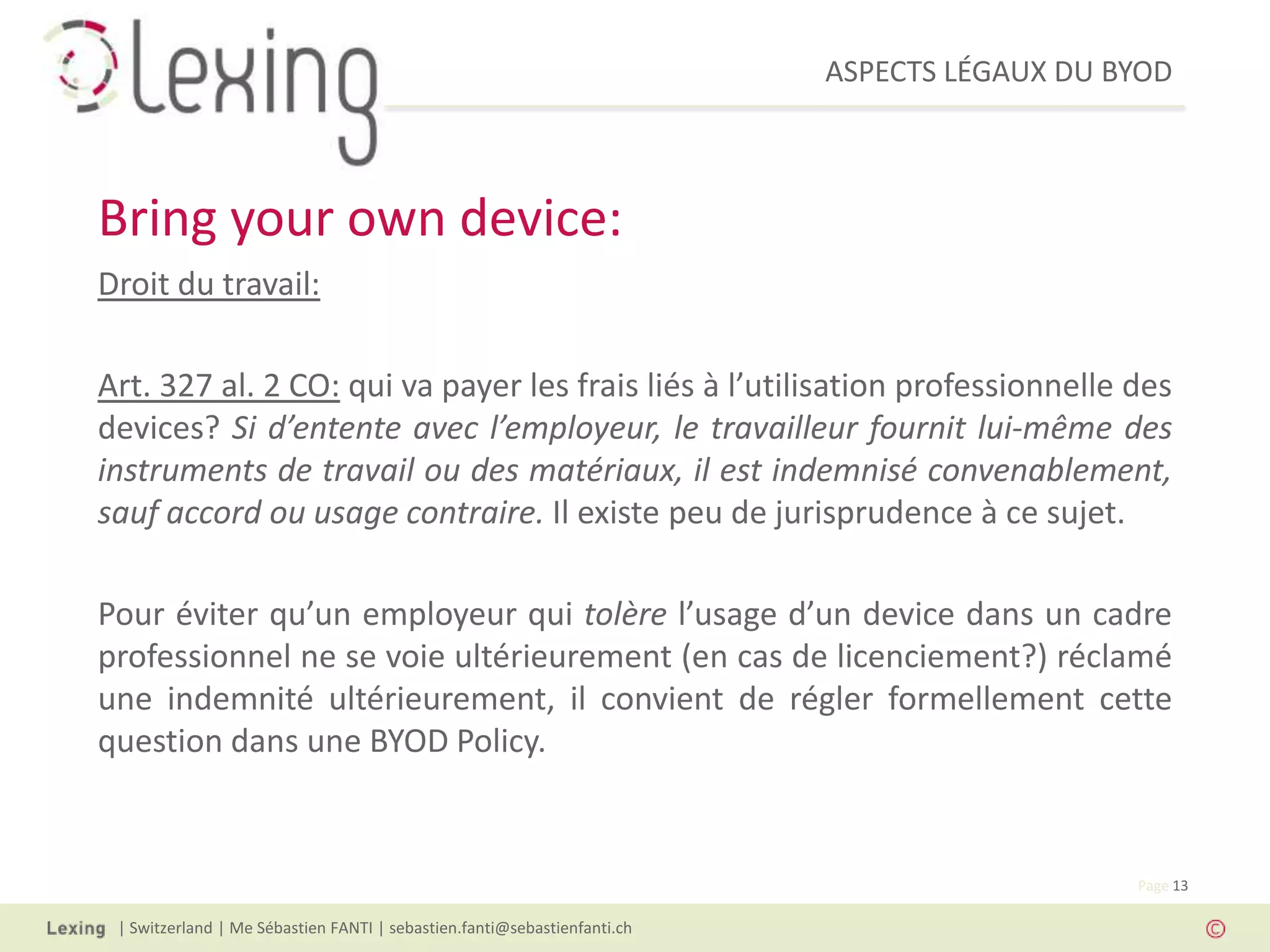 ASPECTS LÉGAUX DU BYOD
| Switzerland | Me Sébastien FANTI | sebastien.fanti@sebastienfanti.ch
Page 13
Droit du travail:
Art. 327 al. 2 CO: qui va payer les frais liés à l’utilisation professionnelle des
devices? Si d’entente avec l’employeur, le travailleur fournit lui-même des
instruments de travail ou des matériaux, il est indemnisé convenablement,
sauf accord ou usage contraire. Il existe peu de jurisprudence à ce sujet.
Pour éviter qu’un employeur qui tolère l’usage d’un device dans un cadre
professionnel ne se voie ultérieurement (en cas de licenciement?) réclamé
une indemnité ultérieurement, il convient de régler formellement cette
question dans une BYOD Policy.
Bring your own device:
 