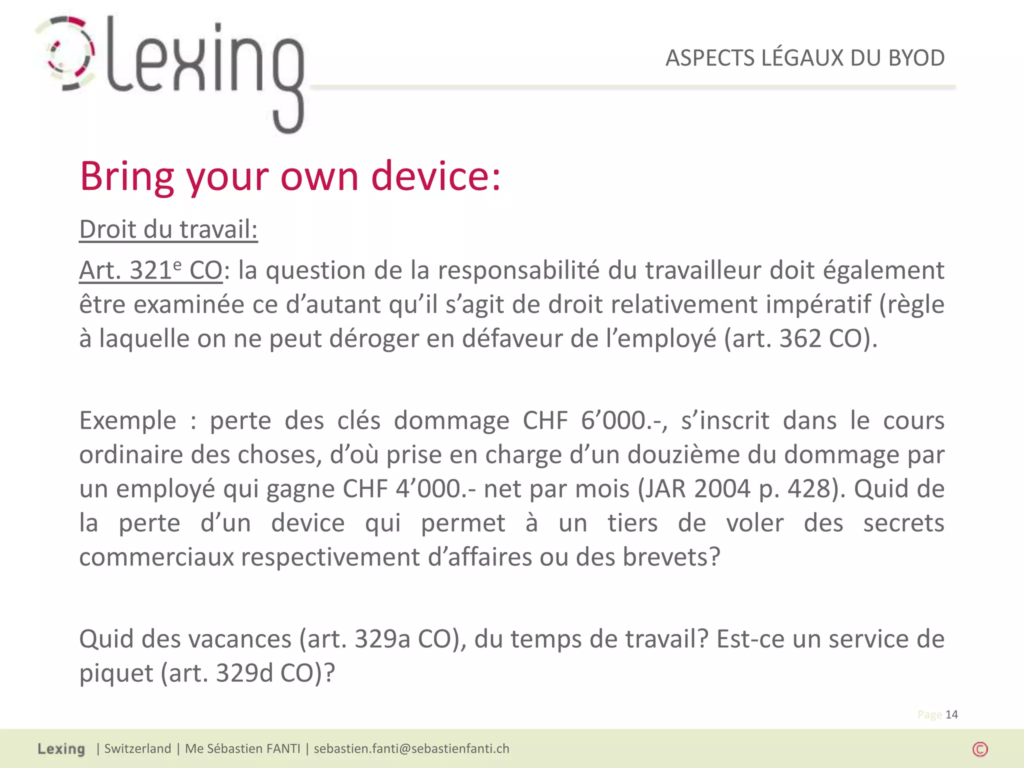 ASPECTS LÉGAUX DU BYOD
| Switzerland | Me Sébastien FANTI | sebastien.fanti@sebastienfanti.ch
Page 14
Droit du travail:
Art. 321e CO: la question de la responsabilité du travailleur doit également
être examinée ce d’autant qu’il s’agit de droit relativement impératif (règle
à laquelle on ne peut déroger en défaveur de l’employé (art. 362 CO).
Exemple : perte des clés dommage CHF 6’000.-, s’inscrit dans le cours
ordinaire des choses, d’où prise en charge d’un douzième du dommage par
un employé qui gagne CHF 4’000.- net par mois (JAR 2004 p. 428). Quid de
la perte d’un device qui permet à un tiers de voler des secrets
commerciaux respectivement d’affaires ou des brevets?
Quid des vacances (art. 329a CO), du temps de travail? Est-ce un service de
piquet (art. 329d CO)?
Bring your own device:
 
