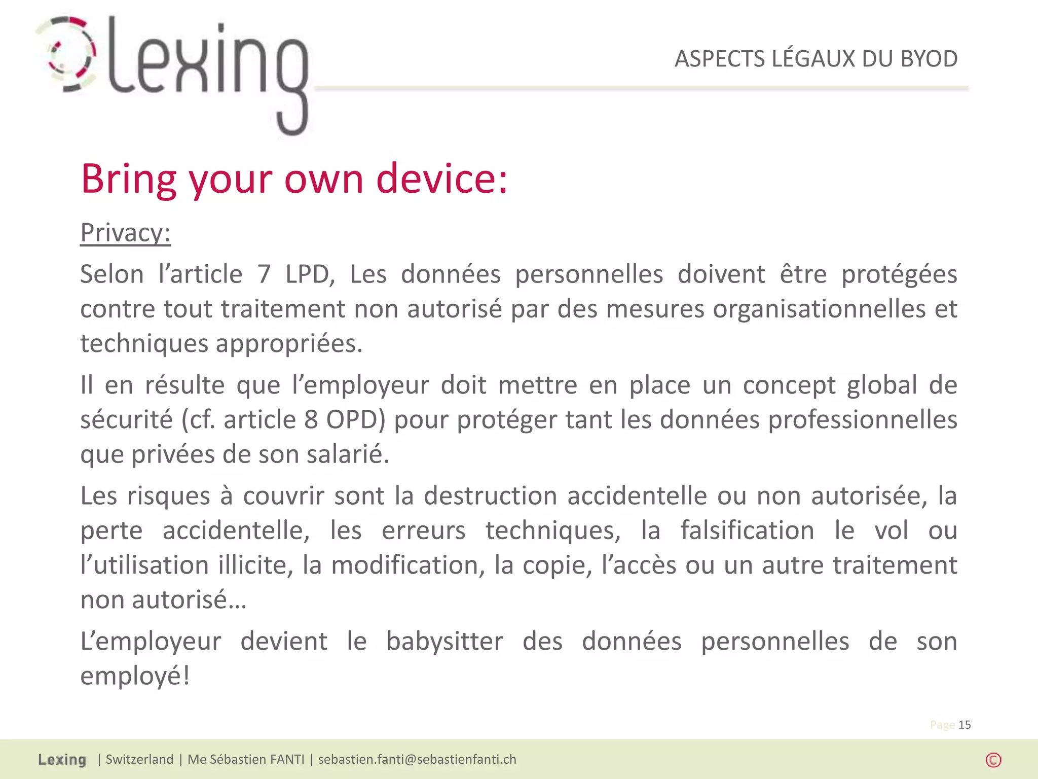 ASPECTS LÉGAUX DU BYOD
| Switzerland | Me Sébastien FANTI | sebastien.fanti@sebastienfanti.ch
Page 15
Privacy:
Selon l’article 7 LPD, Les données personnelles doivent être protégées
contre tout traitement non autorisé par des mesures organisationnelles et
techniques appropriées.
Il en résulte que l’employeur doit mettre en place un concept global de
sécurité (cf. article 8 OPD) pour protéger tant les données professionnelles
que privées de son salarié.
Les risques à couvrir sont la destruction accidentelle ou non autorisée, la
perte accidentelle, les erreurs techniques, la falsification le vol ou
l’utilisation illicite, la modification, la copie, l’accès ou un autre traitement
non autorisé…
L’employeur devient le babysitter des données personnelles de son
employé!
Bring your own device:
 