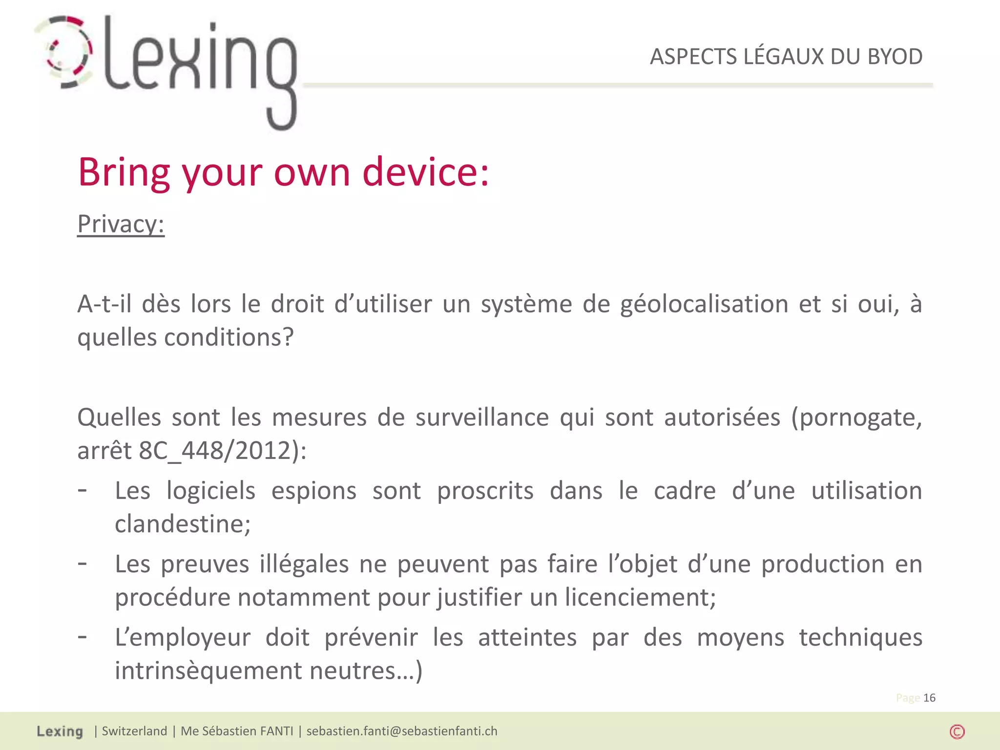 ASPECTS LÉGAUX DU BYOD
| Switzerland | Me Sébastien FANTI | sebastien.fanti@sebastienfanti.ch
Page 16
Privacy:
A-t-il dès lors le droit d’utiliser un système de géolocalisation et si oui, à
quelles conditions?
Quelles sont les mesures de surveillance qui sont autorisées (pornogate,
arrêt 8C_448/2012):
- Les logiciels espions sont proscrits dans le cadre d’une utilisation
clandestine;
- Les preuves illégales ne peuvent pas faire l’objet d’une production en
procédure notamment pour justifier un licenciement;
- L’employeur doit prévenir les atteintes par des moyens techniques
intrinsèquement neutres…)
Bring your own device:
 