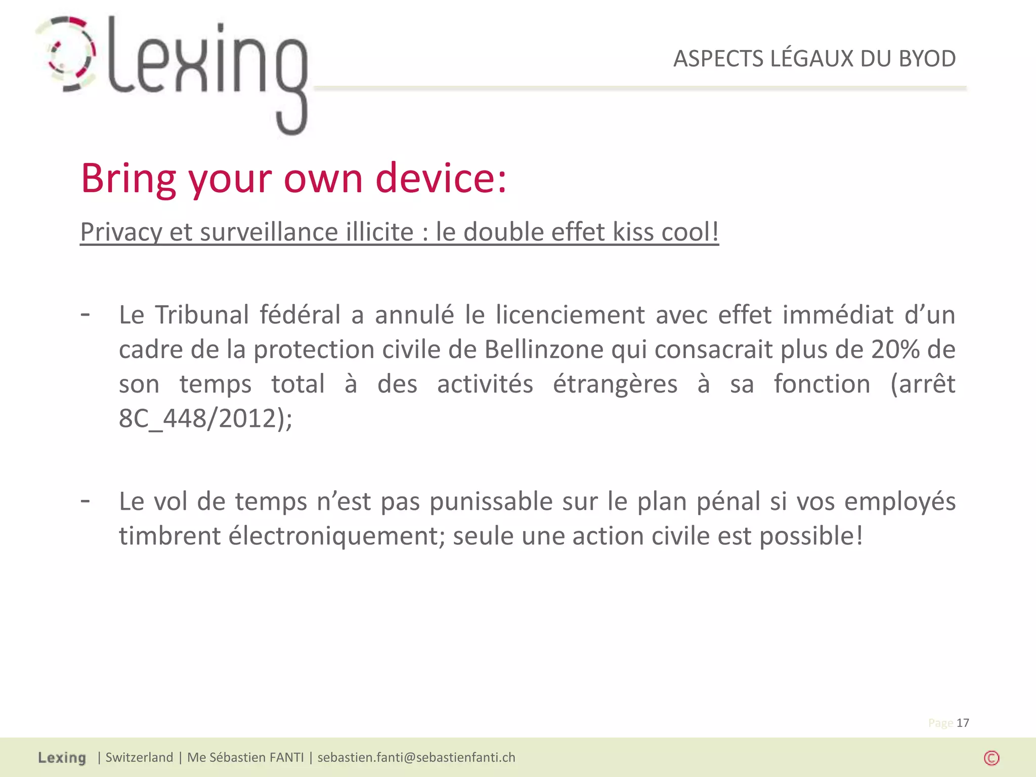 ASPECTS LÉGAUX DU BYOD
| Switzerland | Me Sébastien FANTI | sebastien.fanti@sebastienfanti.ch
Page 17
Privacy et surveillance illicite : le double effet kiss cool!
- Le Tribunal fédéral a annulé le licenciement avec effet immédiat d’un
cadre de la protection civile de Bellinzone qui consacrait plus de 20% de
son temps total à des activités étrangères à sa fonction (arrêt
8C_448/2012);
- Le vol de temps n’est pas punissable sur le plan pénal si vos employés
timbrent électroniquement; seule une action civile est possible!
Bring your own device:
 