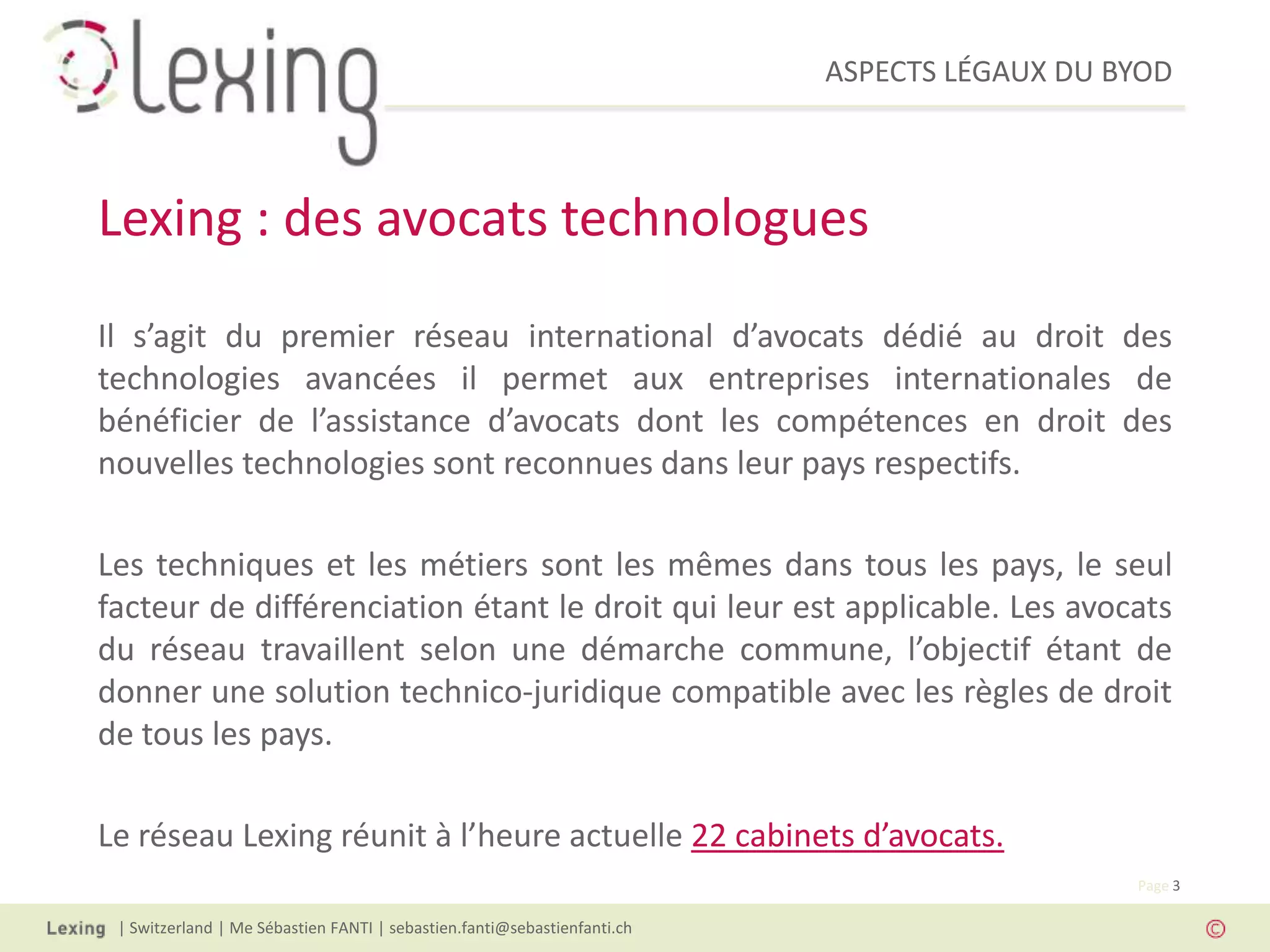 ASPECTS LÉGAUX DU BYOD
| Switzerland | Me Sébastien FANTI | sebastien.fanti@sebastienfanti.ch
Page 3
Il s’agit du premier réseau international d’avocats dédié au droit des
technologies avancées il permet aux entreprises internationales de
bénéficier de l’assistance d’avocats dont les compétences en droit des
nouvelles technologies sont reconnues dans leur pays respectifs.
Les techniques et les métiers sont les mêmes dans tous les pays, le seul
facteur de différenciation étant le droit qui leur est applicable. Les avocats
du réseau travaillent selon une démarche commune, l’objectif étant de
donner une solution technico-juridique compatible avec les règles de droit
de tous les pays.
Le réseau Lexing réunit à l’heure actuelle 22 cabinets d’avocats.
Lexing : des avocats technologues
 