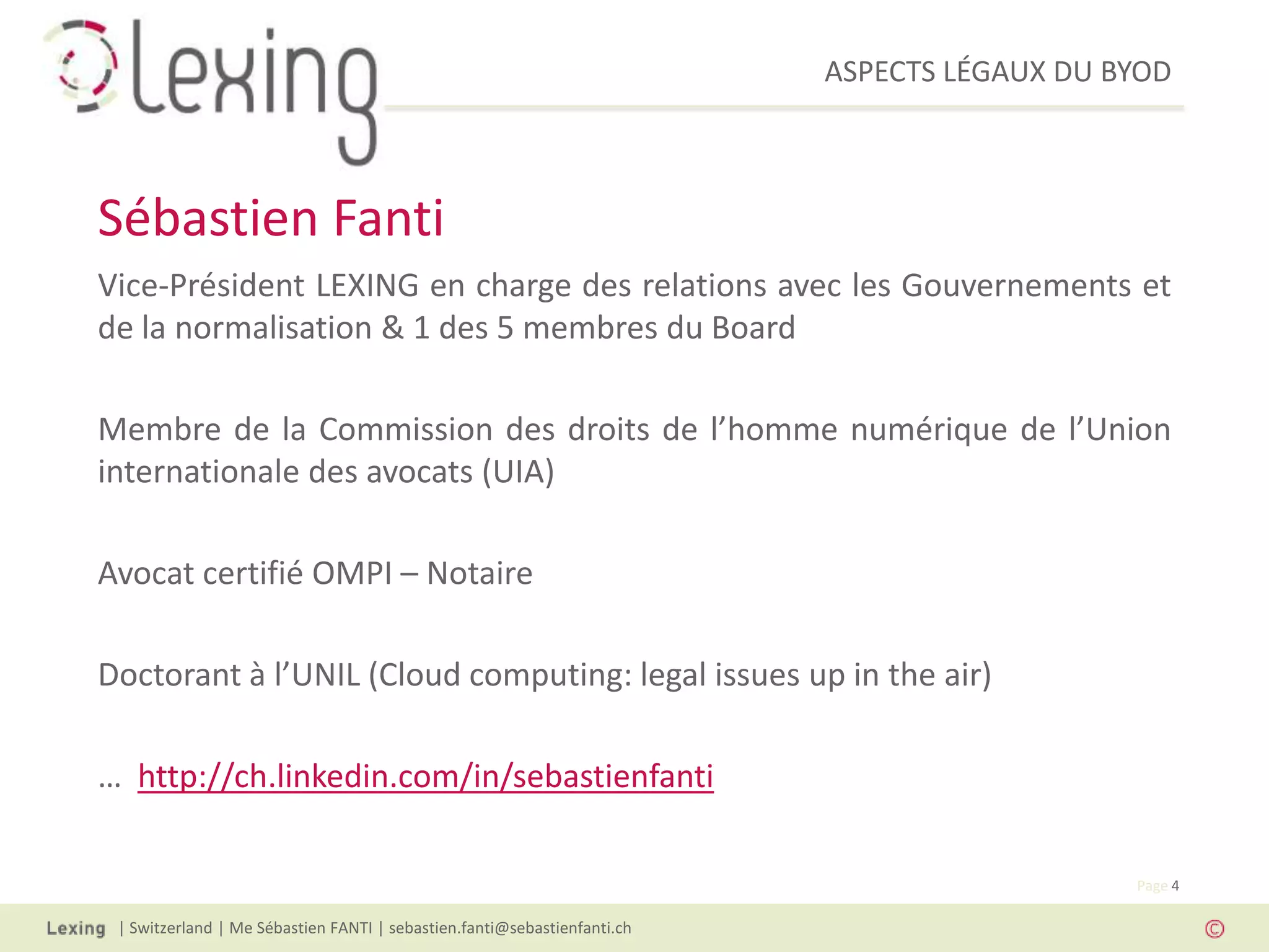 ASPECTS LÉGAUX DU BYOD
| Switzerland | Me Sébastien FANTI | sebastien.fanti@sebastienfanti.ch
Page 4
Vice-Président LEXING en charge des relations avec les Gouvernements et
de la normalisation & 1 des 5 membres du Board
Membre de la Commission des droits de l’homme numérique de l’Union
internationale des avocats (UIA)
Avocat certifié OMPI – Notaire
Doctorant à l’UNIL (Cloud computing: legal issues up in the air)
… http://ch.linkedin.com/in/sebastienfanti
Sébastien Fanti
 