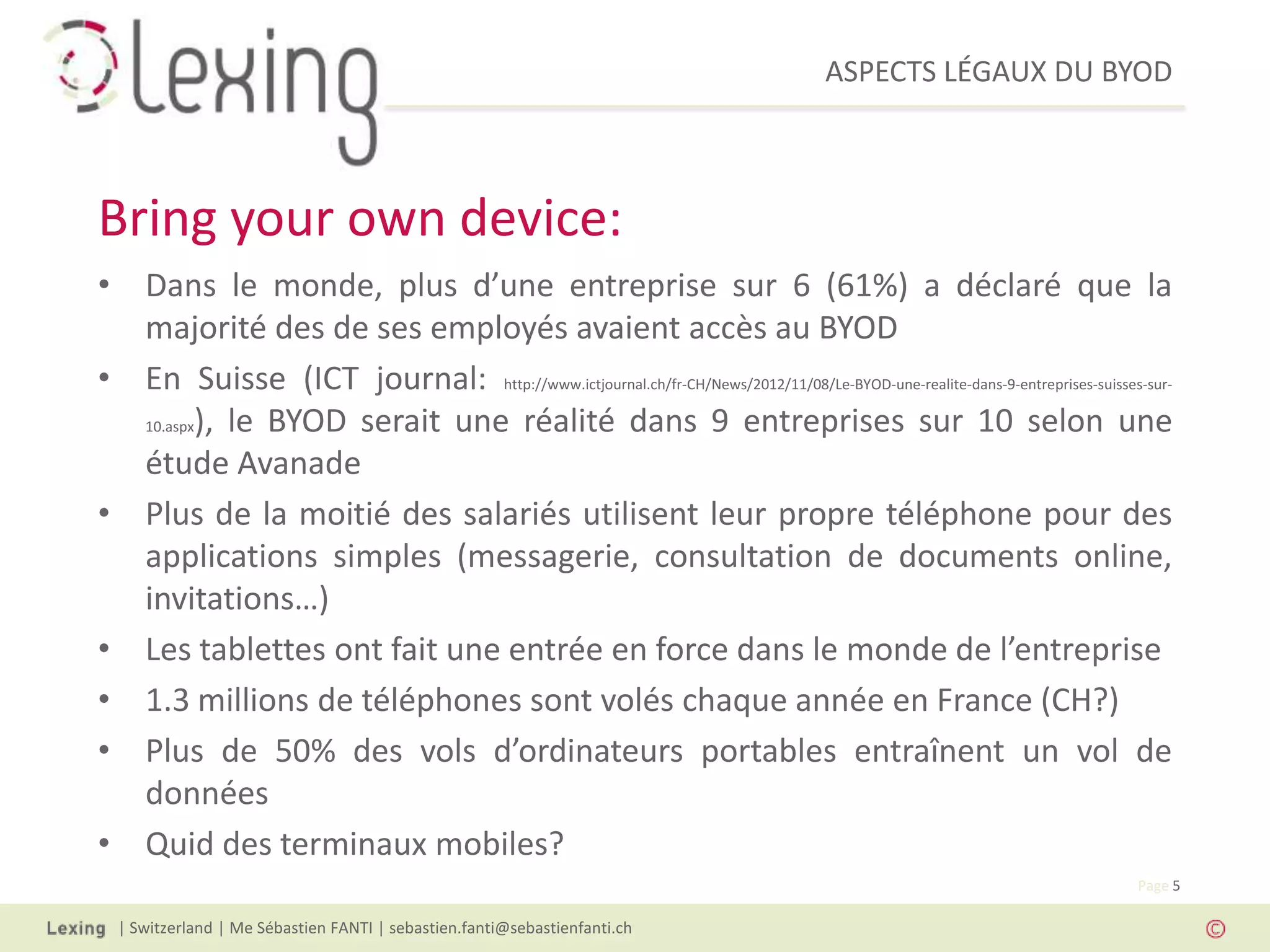 ASPECTS LÉGAUX DU BYOD
| Switzerland | Me Sébastien FANTI | sebastien.fanti@sebastienfanti.ch
Page 5
• Dans le monde, plus d’une entreprise sur 6 (61%) a déclaré que la
majorité des de ses employés avaient accès au BYOD
• En Suisse (ICT journal: http://www.ictjournal.ch/fr-CH/News/2012/11/08/Le-BYOD-une-realite-dans-9-entreprises-suisses-sur-
10.aspx), le BYOD serait une réalité dans 9 entreprises sur 10 selon une
étude Avanade
• Plus de la moitié des salariés utilisent leur propre téléphone pour des
applications simples (messagerie, consultation de documents online,
invitations…)
• Les tablettes ont fait une entrée en force dans le monde de l’entreprise
• 1.3 millions de téléphones sont volés chaque année en France (CH?)
• Plus de 50% des vols d’ordinateurs portables entraînent un vol de
données
• Quid des terminaux mobiles?
Bring your own device:
 