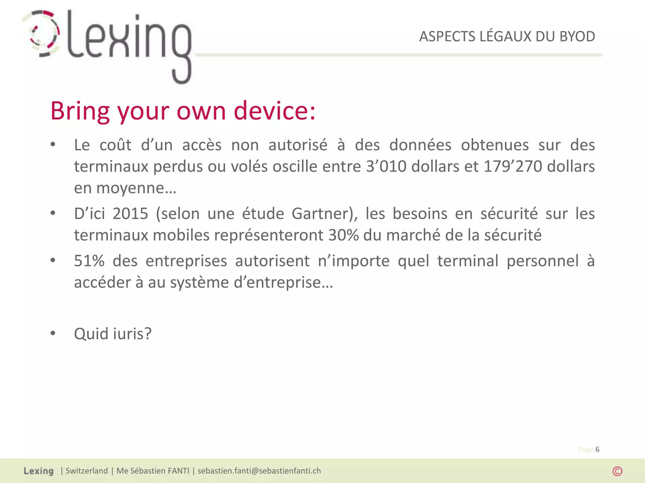 ASPECTS LÉGAUX DU BYOD
| Switzerland | Me Sébastien FANTI | sebastien.fanti@sebastienfanti.ch
Page 6
• Le coût d’un accès non autorisé à des données obtenues sur des
terminaux perdus ou volés oscille entre 3’010 dollars et 179’270 dollars
en moyenne…
• D’ici 2015 (selon une étude Gartner), les besoins en sécurité sur les
terminaux mobiles représenteront 30% du marché de la sécurité
• 51% des entreprises autorisent n’importe quel terminal personnel à
accéder à au système d’entreprise…
• Quid iuris?
Bring your own device:
 