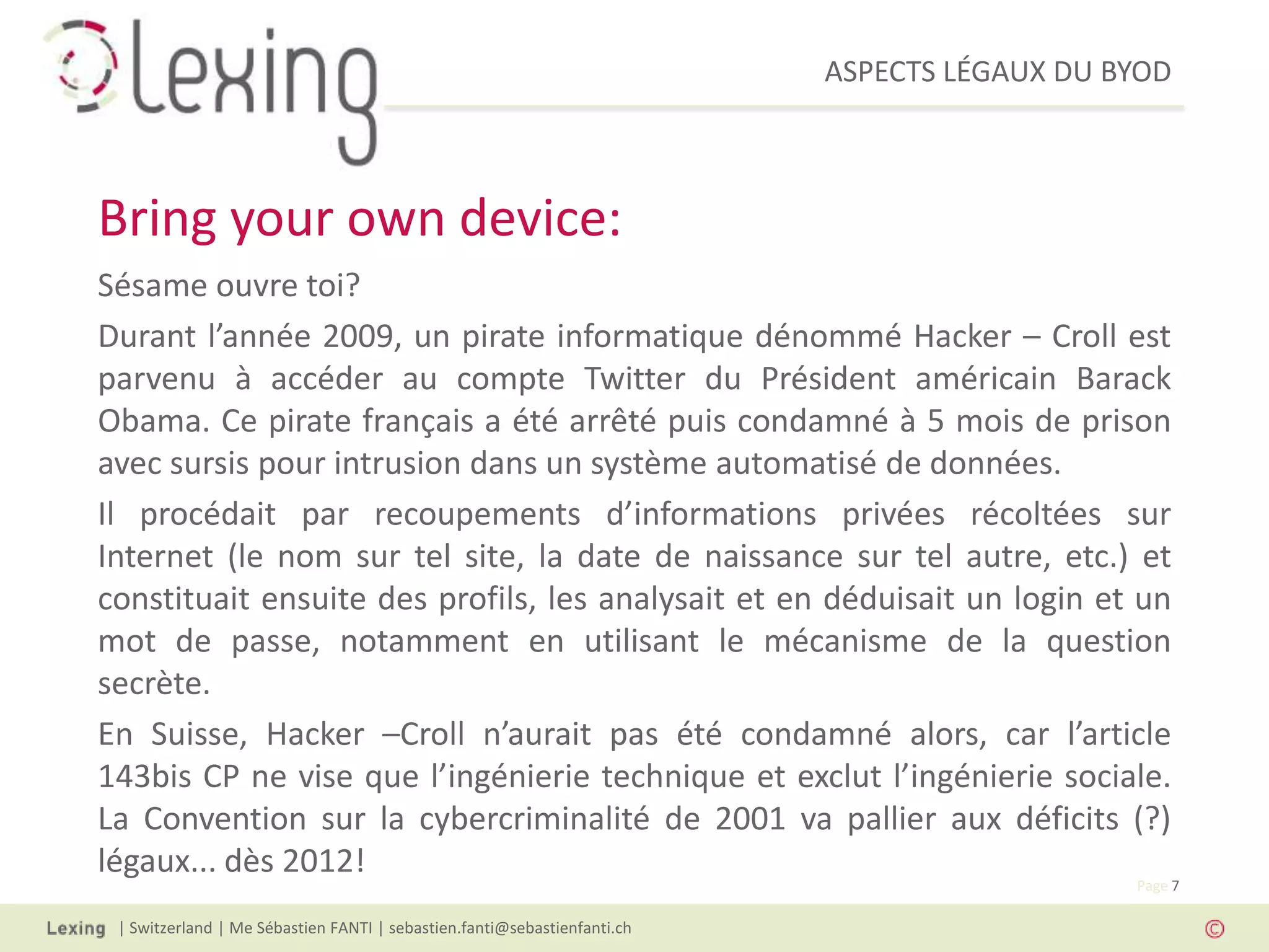 ASPECTS LÉGAUX DU BYOD
| Switzerland | Me Sébastien FANTI | sebastien.fanti@sebastienfanti.ch
Page 7
Sésame ouvre toi?
Durant l’année 2009, un pirate informatique dénommé Hacker – Croll est
parvenu à accéder au compte Twitter du Président américain Barack
Obama. Ce pirate français a été arrêté puis condamné à 5 mois de prison
avec sursis pour intrusion dans un système automatisé de données.
Il procédait par recoupements d’informations privées récoltées sur
Internet (le nom sur tel site, la date de naissance sur tel autre, etc.) et
constituait ensuite des profils, les analysait et en déduisait un login et un
mot de passe, notamment en utilisant le mécanisme de la question
secrète.
En Suisse, Hacker –Croll n’aurait pas été condamné alors, car l’article
143bis CP ne vise que l’ingénierie technique et exclut l’ingénierie sociale.
La Convention sur la cybercriminalité de 2001 va pallier aux déficits (?)
légaux... dès 2012!
Bring your own device:
 