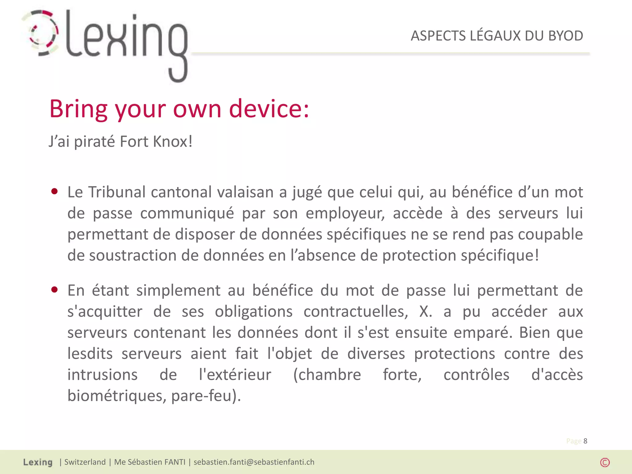ASPECTS LÉGAUX DU BYOD
| Switzerland | Me Sébastien FANTI | sebastien.fanti@sebastienfanti.ch
Page 8
J’ai piraté Fort Knox!
• Le Tribunal cantonal valaisan a jugé que celui qui, au bénéfice d’un mot
de passe communiqué par son employeur, accède à des serveurs lui
permettant de disposer de données spécifiques ne se rend pas coupable
de soustraction de données en l’absence de protection spécifique!
• En étant simplement au bénéfice du mot de passe lui permettant de
s'acquitter de ses obligations contractuelles, X. a pu accéder aux
serveurs contenant les données dont il s'est ensuite emparé. Bien que
lesdits serveurs aient fait l'objet de diverses protections contre des
intrusions de l'extérieur (chambre forte, contrôles d'accès
biométriques, pare-feu).
Bring your own device:
 