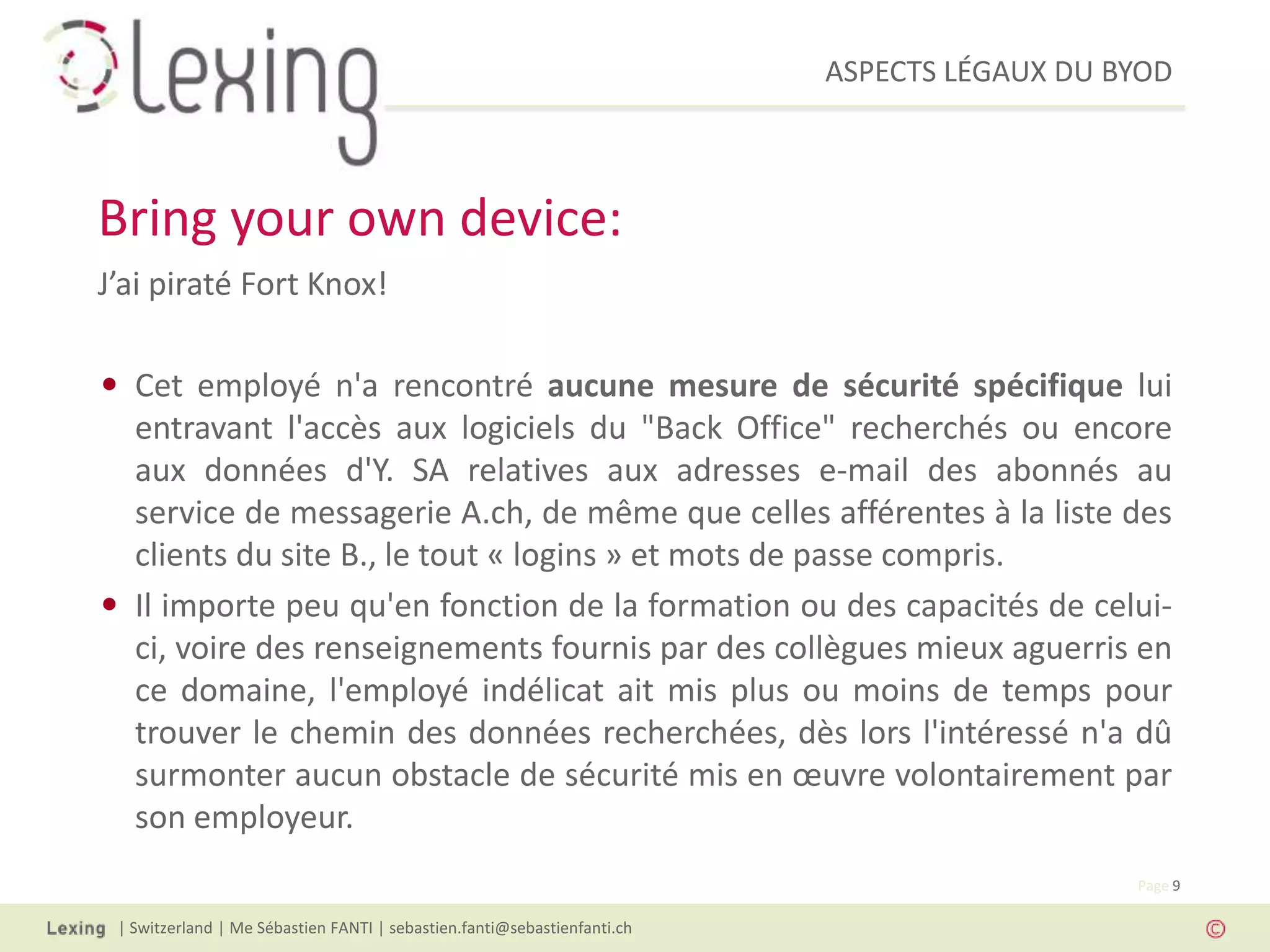 ASPECTS LÉGAUX DU BYOD
| Switzerland | Me Sébastien FANTI | sebastien.fanti@sebastienfanti.ch
Page 9
J’ai piraté Fort Knox!
• Cet employé n'a rencontré aucune mesure de sécurité spécifique lui
entravant l'accès aux logiciels du "Back Office" recherchés ou encore
aux données d'Y. SA relatives aux adresses e-mail des abonnés au
service de messagerie A.ch, de même que celles afférentes à la liste des
clients du site B., le tout « logins » et mots de passe compris.
• Il importe peu qu'en fonction de la formation ou des capacités de celui-
ci, voire des renseignements fournis par des collègues mieux aguerris en
ce domaine, l'employé indélicat ait mis plus ou moins de temps pour
trouver le chemin des données recherchées, dès lors l'intéressé n'a dû
surmonter aucun obstacle de sécurité mis en œuvre volontairement par
son employeur.
Bring your own device:
 