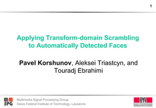 1




Applying Transform-domain Scrambling
   to Automatically Detected Faces

 Pavel Korshunov, Aleksei Triastcyn, and
           Touradj Ebrahimi



Multimedia Signal Processing Group
Swiss Federal Institute of Technology, Lausanne
 