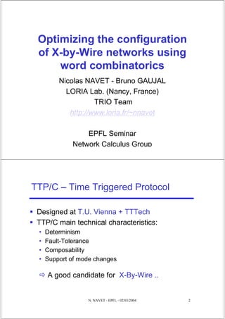 Optimizing the configuration
 of X-by-Wire networks using
     word combinatorics
         Nicolas NAVET - Bruno GAUJAL
           LORIA Lab. (Nancy, France)
                    TRIO Team
            http://www.loria.fr/~nnavet

                 EPFL Seminar
             Network Calculus Group




TTP/C – Time Triggered Protocol

 Designed at T.U. Vienna + TTTech
 TTP/C main technical characteristics:
 •   Determinism
 •   Fault-Tolerance
 •   Composability
 •   Support of mode changes

     A good candidate for X-By-Wire ..


                  N. NAVET - EPFL - 02/03/2004   2
 