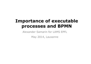 Importance of executable
processes and BPMN
Alexander Samarin for LAMS EPFL
May 2014, Lausanne
 