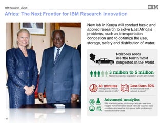 IBM Research - Zurich


Africa: The Next Frontier for IBM Research Innovation

                                   New lab in Kenya will conduct basic and
                                   applied research to solve East Africa’s
                                   problems, such as transportation
                                   congestion and to optimize the use,
                                   storage, safety and distribution of water.




10
 