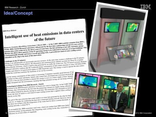 IBM Research - Zurich


 Idea/Concept


                     se
IBM Press Relea
                                                    rs
                                sio ns in data cente
   Intelligent use of heat emis
                      of the future                                                                                                              IBM's
                                                                                                                          air scientists from
                                                                                                   eBIT 2008 tradef                                on
                                                                              2008 — At the C                                 ept of a zero carb
                                                       erland, 3 March                                a pioneering conc                                -
                               Rüschlikon, Switz                                for the ﬁrst time                                 extremely energy
        nover, Germany,                                  ory will present                                    otype is not only                              s
 Han                               esearch Laborat                                    at. The ﬁrst prot                                 at buildings. Thi
 (NYSE      : IBM) Zurich R                     the direct     reuse of waste he               redirected to      such uses as to he         stem
                         nter achieved by                                ing energy to be                                water cooling sy
 emission data ce                              rs  of the IT operat                 sts. A power    ful new kind of
                          ws three-quarte                      all operating co
  efﬁcient, but allo                    and lowers over
                         lly friendly                                      .
  is environmenta                                 of this innovation
                         e  chip is the basis
  embedded on th                                                                                                                               industry.
                                                                                                                           allenge to the IT
                                                                                                    time, it poses a ch                             al
                          e IT industry                                        urce. At the same                               r about 2% of glob
   Challenges in th                                   ngly precious reso                                dustry accounts fo           d Lawrence Berke
                                                                                                                                                          ley
                                sable yet increasi                               communications
                                                                                                     in
   Ene   rgy is an indispen                       ts, the  information and                   ﬁc the world      over. The US-base               llion KWh,
                           tner Group analys                           nerated by air traf                               nts to some 120 bi
   According to Gar                            is equal to that ge                                 data centers amou                               nters
    carbon dioxide em
                             issions, which                                 gy consumption
                                                                                                of                            operate the data ce
                                                 th e worldwide ener                 atts each. Thi  s energy is used to
                           ory conﬁrms that                   ts of 1000 megaw
    National Laborat                   pical power plan                                      y.
    roughly equivale
                           nt to 14 ty                               our service econom                                                                 total
                                     nstitute the backbone of                                                                       and 50% of their
     around     the world that co                                                                        tly  spend between 25                         But
                                                                                  Companies curren                                 heating systems.
                                                      cent  ers is increasing.                 ped into ov     ersized electrical            aste heat is
                              nsumption of data                           nters have develo                             at. Instead, this w
     And the energy co                           ns. Indeed, data ce                               rect supply of he
                              center operatio                                    to serve as a di                                ed.
      IT budget on data                                   annel this energy                                  e not being realiz
                            not be  en possible to ch                  that huge po    tential savings ar
      until now, it has                          nment, meaning
       simply dissipat     ed into the enviro                                                                                                       annover,
                                                                                                                                 08 tradefair in H
                                                        esearch - Zurich                                 is . At the CeBIT 20                             eves a
                                 tion from IBM R                                   want to change th                                 ta center that achi
           chnological solu                                or y in Zurich now                                  energy-efﬁcient da                             g
       Te
                                    Research Laborat                                    ncept of a highly                                energy and coolin
        Scie  ntists at the IBM                      ﬁrst time    the pioneering co                s have design    ed an innovative             most —
                              ill present for the                            at. The researcher                              ing is needed the
        Germany, they w                               using its waste he                                plied where cool
                                int by directly re               water-cooling sy
                                                                                      stem that is ap
        zero carbon footpr                is a new kind of
                               of which
         circuit, the basis                                                                                                         g buildings, swim
                                                                                                                                                         ming
              ctly on the chip.                                                                               the chip for heatin                            ent for
         dire                                                                          heat generated by                              important requirem
                                                             er model is to reuse                               H owever, the most                             al
                                      mission data cent                                  heating network.                                 r modern municip
          The   goal of the zero-e                   g the heat    into a municipal                e a certain th   reshold, which, fo
                               ply for conductin                             waste heat be abov
          pools etc. or sim                          mperature of the
                                heat is that the te
          the direct use of                                                                                                                         e has an
                                     about 50 °C.                                                                              than air. This alon
          he  ating networks, is                                                                         4000 times better                            the cooling
                                                                                   can conduct heat                               e able to improve
                                                       ers used water, which                g on the chip     , researchers wer
                                 is, IBM research                     ating water coolin
           To accomplish th                   tential. But integr
                                  -saving po
           enormous energy                     of magnitude.
    16 efﬁciency by several orders                                                                                                                                     © 2012 IBM Corporation
 