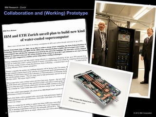 IBM Research - Zurich


 Collaboration and (Working) Prototype


                                                           d
                                 to build new kin
                     se
IBM Press Relea
                            plan
 IBM and ET H Zurich unveil             r
          of water-cooled supercompute
                                          ons by up to 85%                                                                issi
                                                                                                    carbon-dioxide em
                                                           energy consum       ption by 40% and                                                   ute of
                                    heat. Aims to cut                                                                        iss Federal Instit
        Dir  ect reuse of waste                                                            -aware co   mputing, the Sw                   ater-cooled
                                                                     to achieve energy                             ﬁrst-of-a-kind w
                                              09—In an effort                               d plans to build a                                , dubbed
                      and, June 23, 20                                 ) today announce                               innovative system
 Zurich, Switzerl                               M (NYSE: IBM                                     ty buildings. The                              to 30 tons
                     ich (ETH), and
                                            IB                                for the universi                          mated to save up
 Technology Zur                                repu  rpose excess heat              system by up     to 85% and esti
                      that will directly                       footprint of the
 supercomputer                          ease the carbon                                            nologies.1
                       ct ed to decr                       stem using to      day’s cooling tech
 Aquasar, is expe                    d to a similar sy                                                                           to 50% percent of
                                                                                                                                                       an
  of CO2 pe    r year, compare                                                                           rtaking. In fact, up                           ing
                                                                                     a staggering unde                              ting but by power
                                                ta centers   energy-efﬁcient is              n today is no  t caused by compu                hen looking
                        g systems and da                                  ergy consumptio                              r from optimal w
  Making computin                                  on footprint or en                             situation that is fa
                           data center ’s carb               ocessors from ov
                                                                                   erheating—a
   average air-cooled                ems to keep the pr
                          ing syst
   the necessary cool                a holistic perspect
                                                            ive.
                                                                                                                           cannot afford anym
                                                                                                                                                   ore to
   at ener  gy efﬁciency from                                                          facing in the  21st century. We                ns Prof. Dr.
                                                                 humanity will be                                ce alone,” explai
                                 e num   ber one challenge                          nal sp eed and performan                           lead investigator
                                                                                                                                                          of
    “Ene   rgy is arguably th                     the criteri  on of computatio                 in Emerging     Technologies and               rcomputers
                         systems based on                                   Thermodynamics                              consumption supe
    design computer                                the Laboratory of                   ormance an   d low net power
                          H Zurich, head of                      must be high perf
    Poulikakos of ET                    t. “The new target
                           ary projec
     this interdisciplin                               oling.”                                                               ter, which will be
                                                                                                                                                   located at
                                s means liquid co                                                     e new supercompu
     and   data centers. Thi                                                                                                                        stem is
                                                                                  use, Aquasar—th                              n by 40%. The sy
                                                            and direct heat re                            ergy consumptio                                  ell
                                    er-cooling system                                 reduce overall en                                ater-cooling, as w
      With   an innovative wat                      art oper   ation in 2010, will            ntists in the ﬁe  ld of chip-level w           urich Lab.
                             d is planned to st                            TH and IBM scie                             ntists at IBM’s Z
      the ETH Zurich an                            collaboration of E                              advanced by scie
                            m joint research                                         ergy re-use”
      based on long-ter                                        ers with direct en
                               “water   -cooled data cent                                                                  and will have a pe
                                                                                                                                                 ak
       as on a concept for                                                          ladeCenter®    servers in one rack
                                                               ist of two IBM B
                             superc    omputer will cons
       The water-cooled                                                                                                                            input and
                           about 10 Teraﬂops
                                                    .2                                                                     ocessor, as well as
        perf ormance of                                                                                uid cooler per pr                              entire
                                                              a microscale high
                                                                                    -performance liq                              cted easily to the
                                                       with                                  to be connec   ted and disconne
                                will be equipped                          allow each blade
        Each of the blades                        nnections, which
                               tworks and co
         output pipeline ne                                                                                                                  ransporting
                              e).                                                                                       air, and its heat-t
         system (see imag                                                                  es m  ore efﬁciently than                        fﬁcient to keep th
                                                                                                                                                                e
                                                        capture he    at about 4,000 tim              re of approx   imately 60°C is su             ant results
                               t has the ability to                               a water temperatu                            rature of the cool
          Water as a coolan                               level cooling with                              high input tempe
                                  far superior. Chip-               e maximally allo
                                                                                         wed 85°C. The
          properties are also                res well below th                                                .
                                        ratu                                            will be about 65°C
          chip  at operating tempe                     output,   which in this case
                                -grade heat as an
          in an even higher
   17                                                                                                                                                               © 2012 IBM Corporation
 