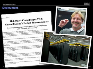 IBM Research - Zurich


 Deployment


                se
IBM Press Relea

                           ed SuperMUC
           Hot-Water Cool           percomputer 
                                  u
        Named Eu rope’s Fastest S                      
                                     e petaﬂops system
                                                 massive thre
                            mp uting center gets
              German superco                  40% less energy
                             while consuming                                                                                         r the
                                                                                                               rcomputer built fo
                                                                        , an IBM hot-    water cooled supe             l system in
                                                   oday, SuperMUC                                 the most powerfu
                       many,   June 18, 2012: T                      many,    has been named                       rillion calculations
                                                                                                                                            per
  HAMBURG, Ger                              RZ  ) in Garching, Ger                           ta ﬂops (three quad                              ip hot-
                        puting Centre (L                               mance of three pe                                innovative on ch
  Leibniz Supercom                           maint  ain a peak perfor             e air-cooled m    achine due to its
                      ly, the system can                     than a comparabl
  Europe. Incredib                       rcent less energy
                       nsuming 40 pe
  second) while co                                                                                                                       many.
  water cooled desi
                        gn.                                                                                        in Hamburg, Ger
                                                                                Supercompu      ting Conference
                                                            the International
                             ere repo  rted today during                                                                       UC gets its power
   The    ofﬁcial results w                                                              d Zurich, Sw     itzerland, SuperM              XXX,000
                                                                    gen, Germany an                              work of more than
                                            sc ientists in Boeblin            ocessors --   equivalent to the                 to provide
                        veloped by IBM                   ,576 Intel Xeon pr                            is then repurposed
    Designed and de                 iDataPlex with 18                            er (140F), which
    from an IBM Syst
                          em x®                                 ee Celsius wat
                                            ith up to 60 degr
    PCs.  Each proc    essor is cooled w
                                                                                                                                             100%
     campus heating.                                                                                                quired to purchase
                                                                           institutions acro   ss Germany are re                           st in class
                                                     ed by state-funded                                             c community a be
                              electricity consum                                                ving the scientiﬁ                              an of the
         his year all of the                                               mitment, while gi                              dt Bode, Chairm
     “T                                          hel p us keep our com               as never befo   re,” Prof. Dr. Arn
                           . SuperMUC will                     predict outcomes
      sustainable energy                   experiments and
                            ries, design
      system to test theo
                          rs of LRZ.
      Board of Directo                                                                                                                           ed by
                                                                                                                          t today is not caus
                                                                                                   an d carbon footprin                               l, but
                                 ling system                                  gy consumption                                    ts choose a radica
       Inno vative water-coo                     cooled   data center's ener          dress this challe    nge, IBM scientis             en air.
                            of an average air-                    g systems. To ad                                more efﬁciently th
       Up to 50 percent                       necessary coolin                                heat 4,000 times
                              powering the                candidate becaus
                                                                              e it removes
        computing, but by             cooling, an ideal                                                                                           directly to
        not new concept
                            - water                                                                                       which are attached
                                                                                      micro-chann     el liquid coolers
                                                                 d on bio-inspired
                              vative cool  ing system is base
         SuperMUC's inno                          generated.                                                                                   case is up to
                             here most heat is                                                                           ut, which in this
         the processors, w                                                         en higher-gra   de heat at the outp
                                                              er results in an ev
                              ture of th e transported wat
          The high tempera
                                 (149 F).
          65 degrees Celsius

   18                                                                                                                                                           © 2012 IBM Corporation
 