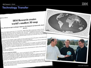 IBM Research - Zurich


     Technology Transfer


                    se
IBM Press Relea
                                                        s
                                    IBM  Research create
                                   world’s smallest 3D map
                                                                                                                                      ctures and
                                                     f nanoscale stru
                      chnique improves development o
 New 3D microscopic te             devices
                                                                                                                                             of the earth
                                                                                                                       created a 3D map
                                                                                 (NYSE: IBM        ) scientists have                  a new,
                                                            pril 2010—IBM                                      d this by means of
                             and Sa    n Jose, CA, 22 A                         he scie  ntists accomplishe                      a sharpened penc
                                                                                                                                                      il —
  Zur  ich, Switzerland,                          on on   e grain of salt.1 T               — 100,000      times smaller than               rning
                        0 of them could ﬁt                           with a sharp apex                                plexity. This patte
  so small that 1,00                          a tiny, silicon tip                                 ced cost and com                               logy,
  breakthrough tech
                         nique that uses                                   ers at greatly redu                            future chip techno
                                                sm  all as 15 nanomet                s in ﬁelds su   ch as electronics,
                         and structures as                      nanosized object
  to create patterns                    cts for developing
                        new prospe
   technique opens               , and opto-electro
                                                        nics.                                                                          fferent materials
                                                                                                                                                            for
   medic    ine, life sciences                                                                   ral 3D and 2D     patterns, using di
                                                                          team created seve
                                                   ue capability, the                                ials:                                         gh, was
                           e technique’s uniq                                d Advanced Mater                                8 m (14,692 ft) hi
    To demonstrate th                          iﬁc jo  urnals Science an                 lpine mount    ain that soars 4,47
                         rted in the scient                       rhorn, a famous A
    each one as repo                      plica of the Matte                                                                                           00
                              igh 3D re                                         on.2                                             er. At this size, 10
    • A 25-nanometer-h glass, representing a scale of 1:5 billi micrometers was “written” on a polym roughly eight
                             ar
     created in molecul                                            ly 22 by 11                                      rrespond to
                                           orld measuring on                                  eters of altitude co          in only 2 minutes
                                                                                                                                                   and 23
     •  Complete     3D map of the w              salt. In the relie   f, one thousand m                 and was created
                           d ﬁt on a grain of                                           ring 20 nm2,
     world maps coul                                               xels, each measu
                                    compo   sed of 500,000 pi                                                                         chnique for typica
                                                                                                                                                             l
      nano   meters (nm). It is                                                                 onstrating the    viability of the te
                                                                           into silicon, dem
      seconds.                                    ch ed 400-nm-deep
                            IBM logo was et
      • 2D nano-sized applications.
       nanofabrication                                                                                                                  y, very sharp silic
                                                                                                                                                             on
                                                   e                                            a team of IBM      scientists, is a tin
                              nd the techniqu                              as developed by
        The science behi                            chnique, which w                                  apex.                                            ing
                                nt of the new te                               nanometers at its                                 d tools for produc
        The core compone                                 th and only a few                                  uality methods an                               broad
                                    nometers in leng                             e existence of high
                                                                                                         -q                          – Zurich. “With its
        tip  measuring 500 na                          tim  ately linked to th                 Armin Knoll     of IBM Research                 l tool for
                                 technology are in                      ains physicist Dr.                               logy is a powerfu
        “Advances in nano                       on surfaces,” expl                                   tterning methodo
                               s and objects                                      notip-based pa
         nanoscale pattern                                  capability, this na
                                uniq  ue 3D patterning
         functionality and                                                                                                                                scans the
                          ry small structures
                                                  .”                                                                                 that controllably
         ge  nerating ve                                                                                     be ndable cantilever                              d
                                                                                        , is attached to a                               y applying heat an
                                                       atomic    force microscopes                   a millionth   of a millimeter. B                 omilling”
                                  the kind used in                             one nanometer—                                  erating like a “nan
          The tip, similar to                         ith the accuracy of                                d patterns, thus op
                                   trate material w                                    d on predeﬁne
          surface of the subs                                   trate material base
                                ized tip  can remove subs
          force, the nano-s
                             ultra-high precision.
         20 achine with
           m                                                                                                                                                          © 2012 IBM Corporation
 