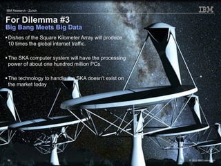 IBM Research - Zurich


For Dilemma #3
Big Bang Meets Big Data
 Dishes of the Square Kilometer Array will produce
  10 times the global internet traffic.

 The SKA computer system will have the processing
  power of about one hundred million PCs.

 The technology to handle the SKA doesn’t exist on
  the market today




 36                                                   © 2012 IBM Corporation
 