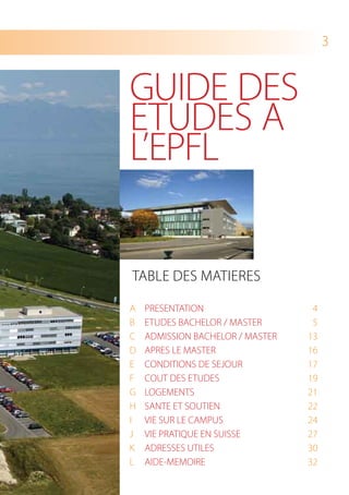 3


GUIDE DES
ETUDES A
L’EPFL


TAbLE DES mATIErES

A   PrESENTATION                   4
b   ETUDES bACHELOr / mASTEr       5
C   ADmISSION bACHELOr / mASTEr   13
D   APrES LE mASTEr               16
E   CONDITIONS DE SEJOUr          17
F   COUT DES ETUDES               19
G   LOGEmENTS                     21
H   SANTE ET SOUTIEN              22
I   VIE SUr LE CAmPUS             24
J   VIE PrATIQUE EN SUISSE        27
K   ADrESSES UTILES               30
L   AIDE-mEmOIrE                  32
 