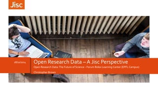 28/10/2014 Open Research Data – A Jisc Perspective 
Open Research Data: The Future of Science - Forum Rolex Learning Center (EPFL Campus) 
Christopher Brown 
 