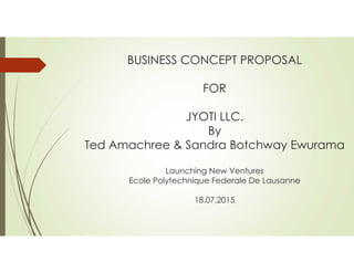 BUSINESS CONCEPT PROPOSAL
FOR
JYOTI LLC.
By
Ted Amachree & Sandra Botchway Ewurama
Launching New Ventures
Ecole Polytechnique Federale De Lausanne
18.07.2015
 