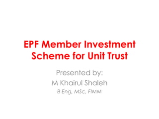 EPF Member Investment
Scheme for Unit Trust
Presented by:
M Khairul Shaleh
B Eng, MSc, FIMM

 