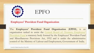 EPFO
The Employees' Provident Fund Organisation (EPFO), is an
organization tasked to assist the Central Board of Trustees, Employees'
Provident Fund a statutory body formed by the Employees' Provident Fund
and Miscellaneous Provisions Act, 1952 and is under the administrative
control of the Ministry of Labour and Employment, Government of India.
Employees' Provident Fund Organisation
Created by Pradipta Kumar Rout (02 Jan 2020)
 
