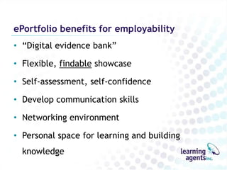 ePortfolio benefits for employability
• “Digital evidence bank”

• Flexible, findable showcase

• Self-assessment, self-confidence

• Develop communication skills

• Networking environment

• Personal space for learning and building
  knowledge
 