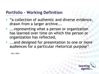 Portfolio - Working Definition
• “a collection of authentic and diverse evidence,
  drawn from a larger archive...
• ...representing what a person or organization
  has learned over time on which the person or
  organization has reflected,
• ...and designed for presentation to one or more
  audiences for a particular rhetorical purpose”
  (NLII, 2003)
 
