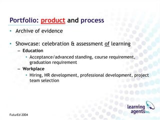 Portfolio: product and process
• Archive of evidence

• Showcase: celebration & assessment of learning
     – Education
        • Acceptance/advanced standing, course requirement,
          graduation requirement
     – Workplace
        • Hiring, HR development, professional development, project
          team selection




FuturEd 2004
 