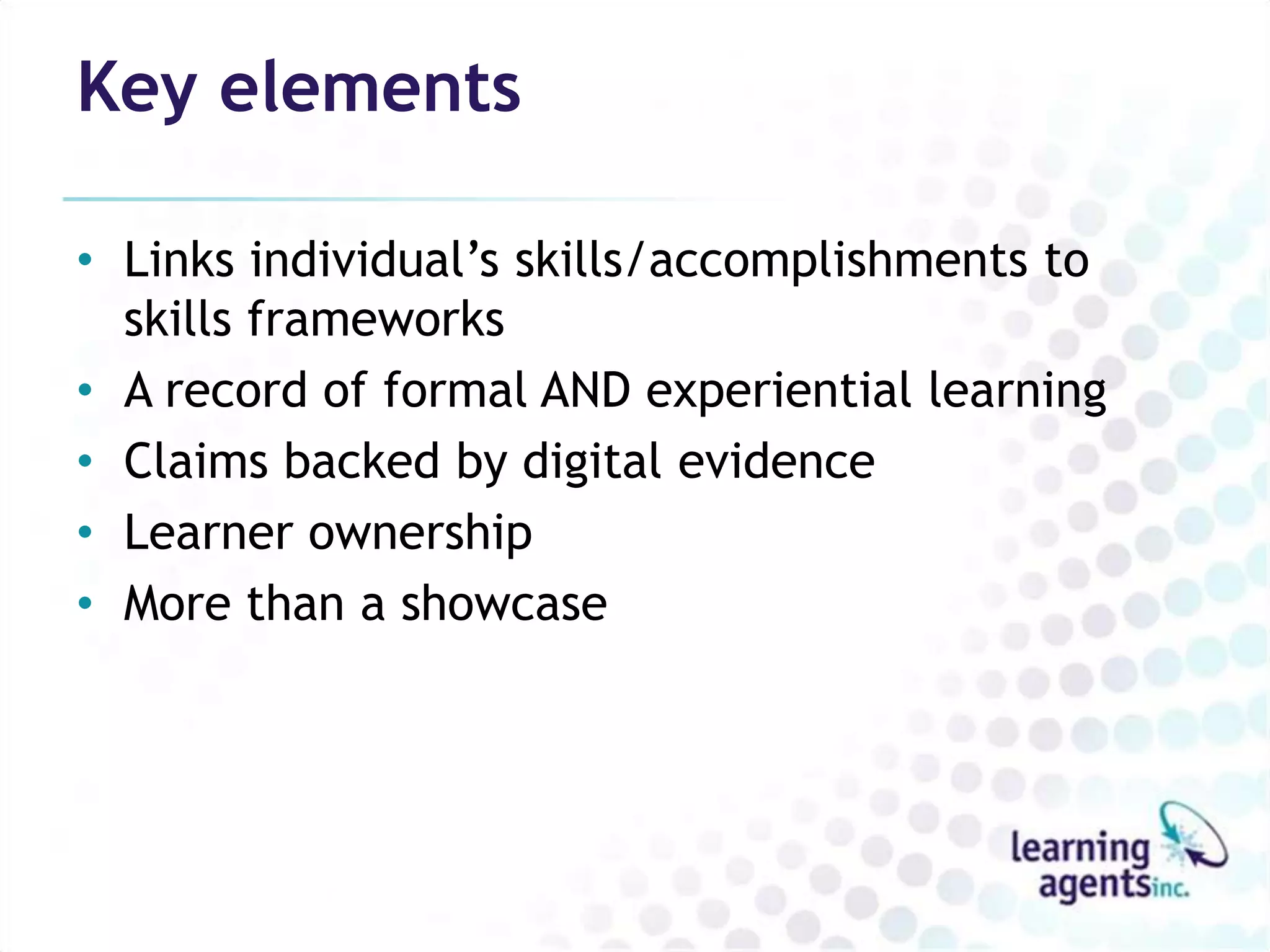 Key elements

• Links individual’s skills/accomplishments to
  skills frameworks
• A record of formal AND experiential learning
• Claims backed by digital evidence
• Learner ownership
• More than a showcase
 