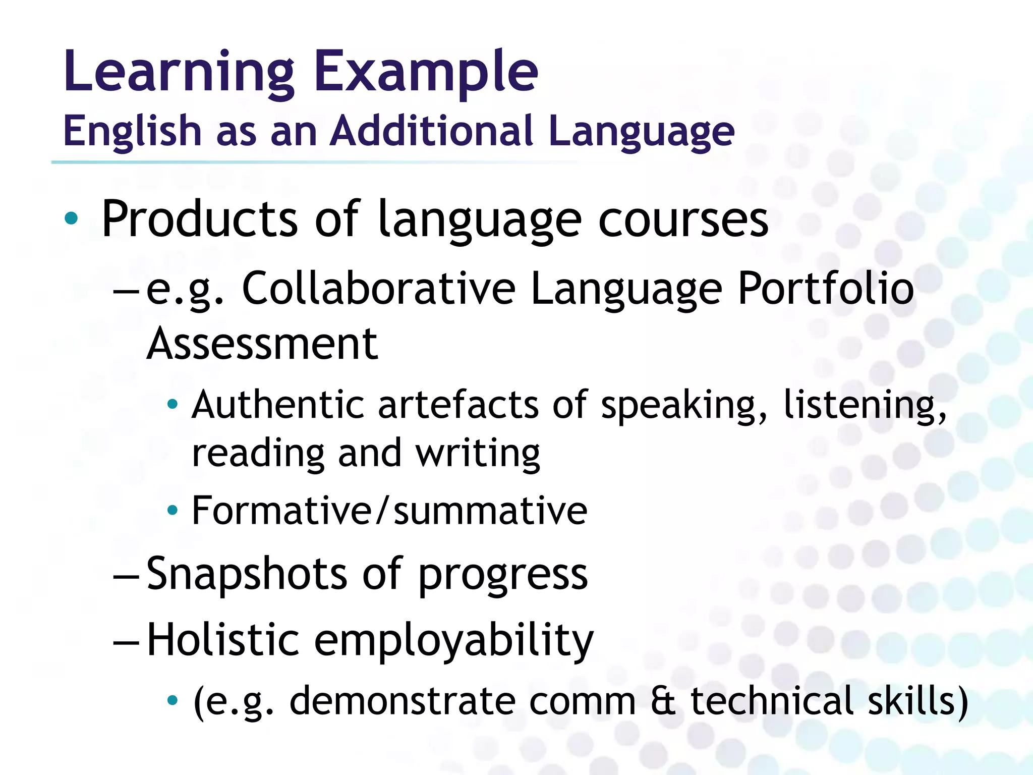 Learning Example
English as an Additional Language

• Products of language courses
  – e.g. Collaborative Language Portfolio
    Assessment
     • Authentic artefacts of speaking, listening,
       reading and writing
     • Formative/summative
  – Snapshots of progress
  – Holistic employability
     • (e.g. demonstrate comm & technical skills)
 