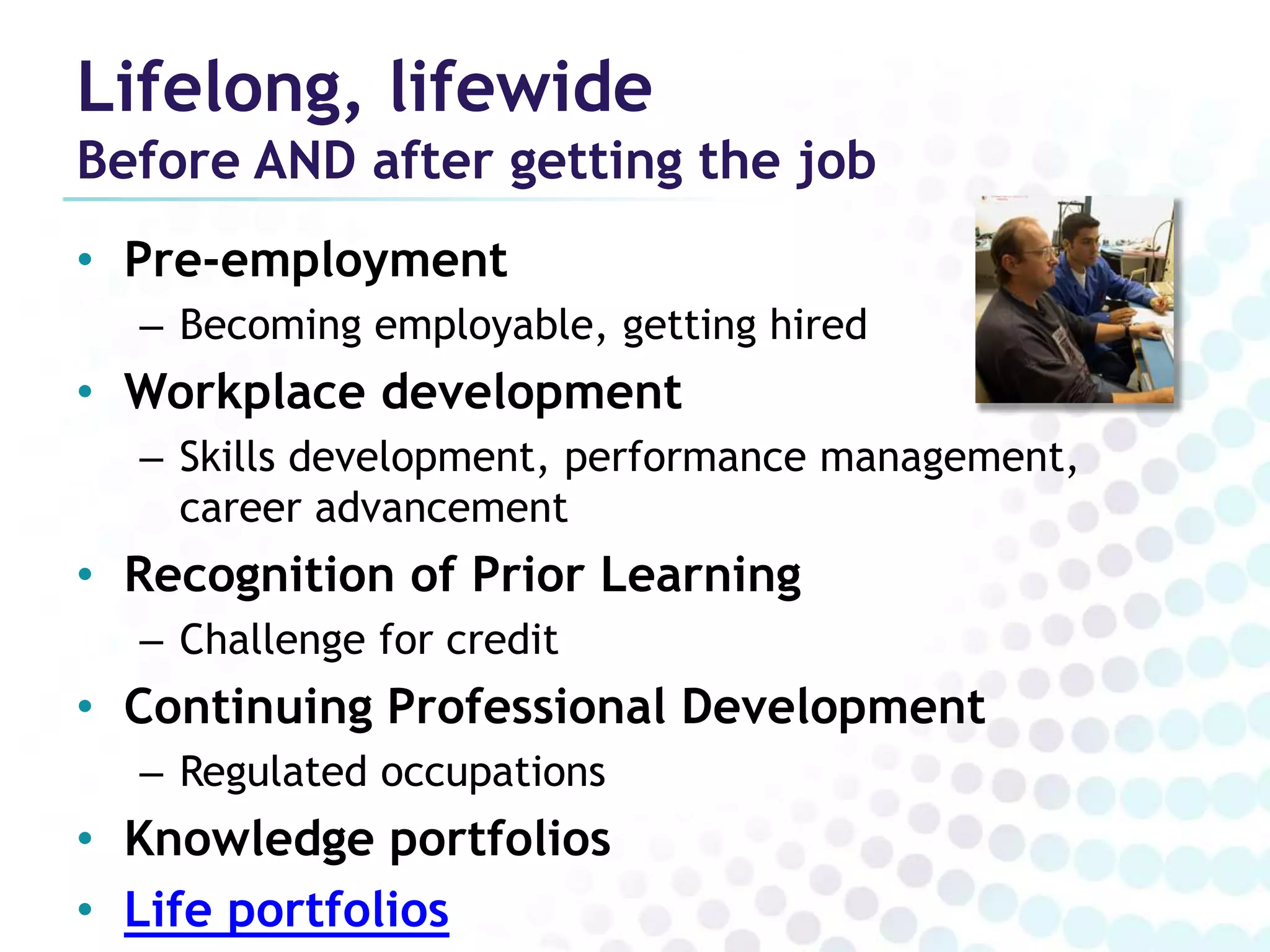 Lifelong, lifewide
Before AND after getting the job
• Pre-employment
  – Becoming employable, getting hired
• Workplace development
  – Skills development, performance management,
    career advancement
• Recognition of Prior Learning
  – Challenge for credit
• Continuing Professional Development
  – Regulated occupations
• Knowledge portfolios
• Life portfolios
 