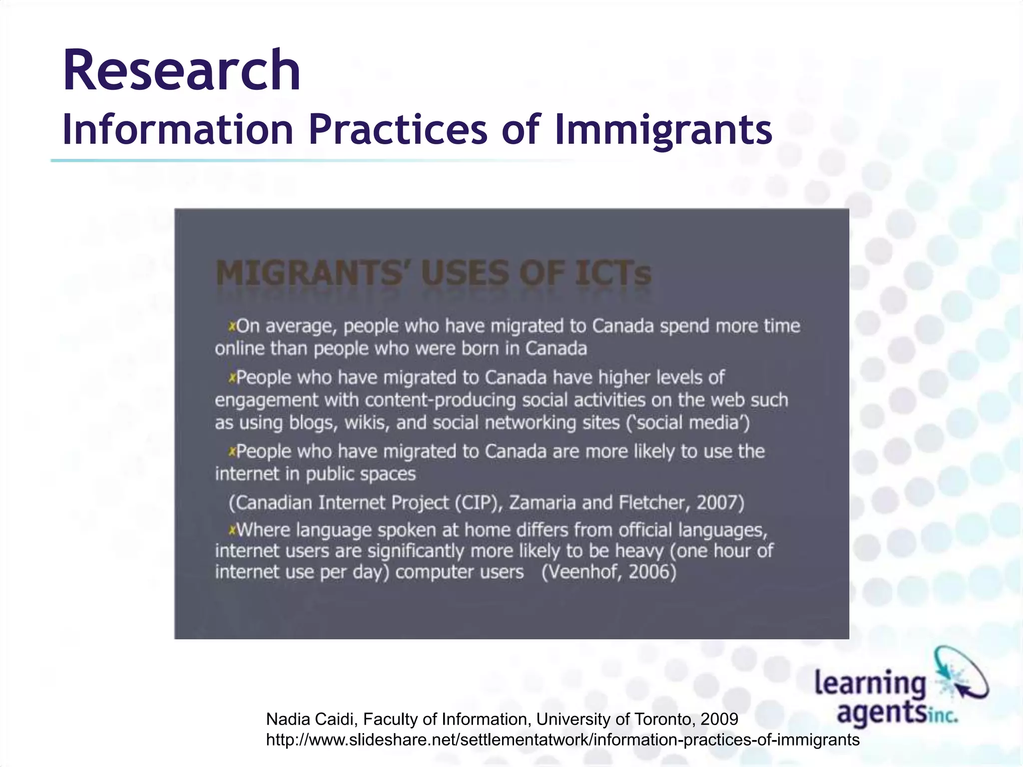 Research
Information Practices of Immigrants




          Nadia Caidi, Faculty of Information, University of Toronto, 2009
          http://www.slideshare.net/settlementatwork/information-practices-of-immigrants
 