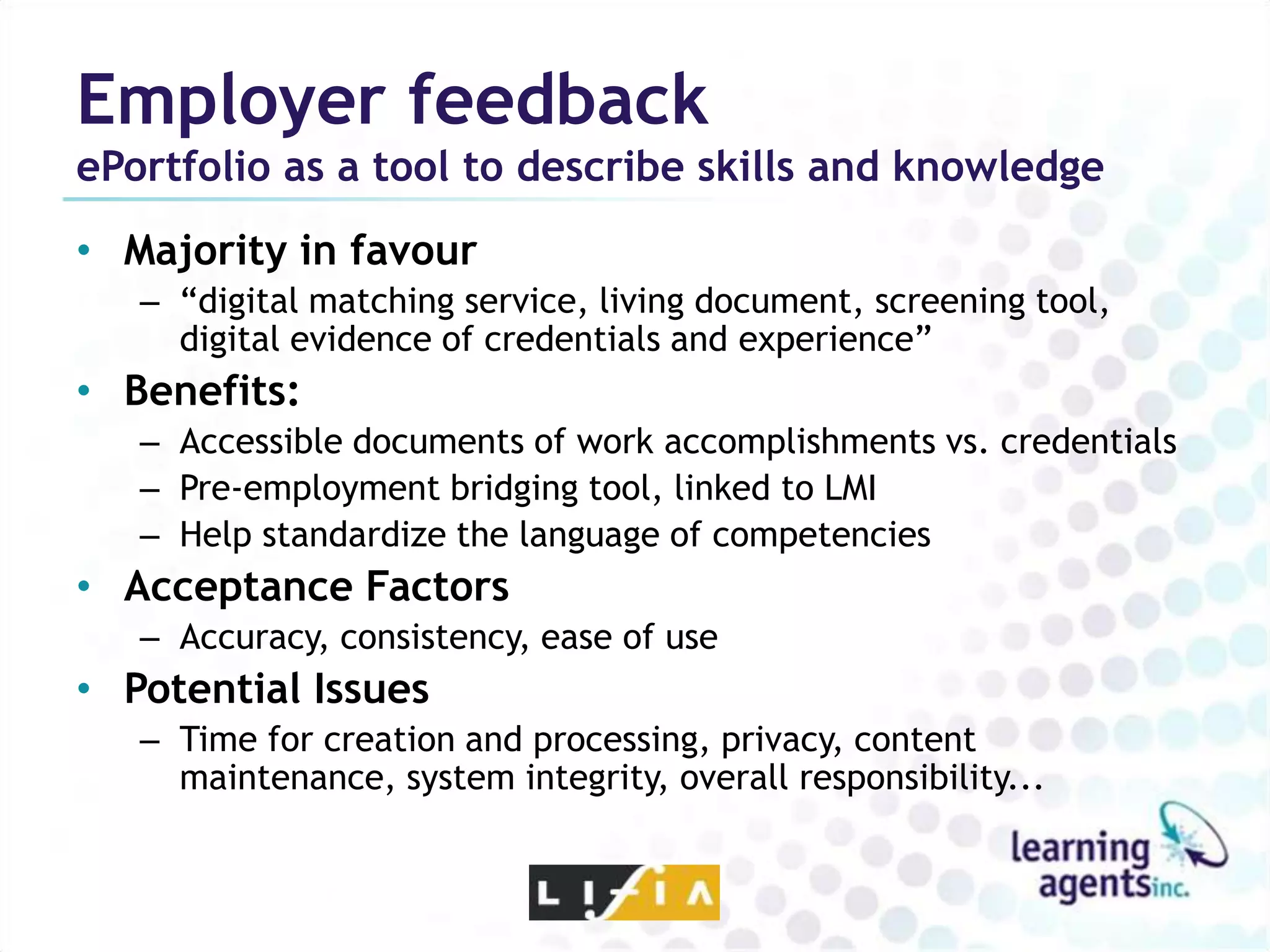 Employer feedback
ePortfolio as a tool to describe skills and knowledge
• Majority in favour
   – “digital matching service, living document, screening tool,
     digital evidence of credentials and experience”
• Benefits:
   – Accessible documents of work accomplishments vs. credentials
   – Pre-employment bridging tool, linked to LMI
   – Help standardize the language of competencies
• Acceptance Factors
   – Accuracy, consistency, ease of use
• Potential Issues
   – Time for creation and processing, privacy, content
     maintenance, system integrity, overall responsibility...
 