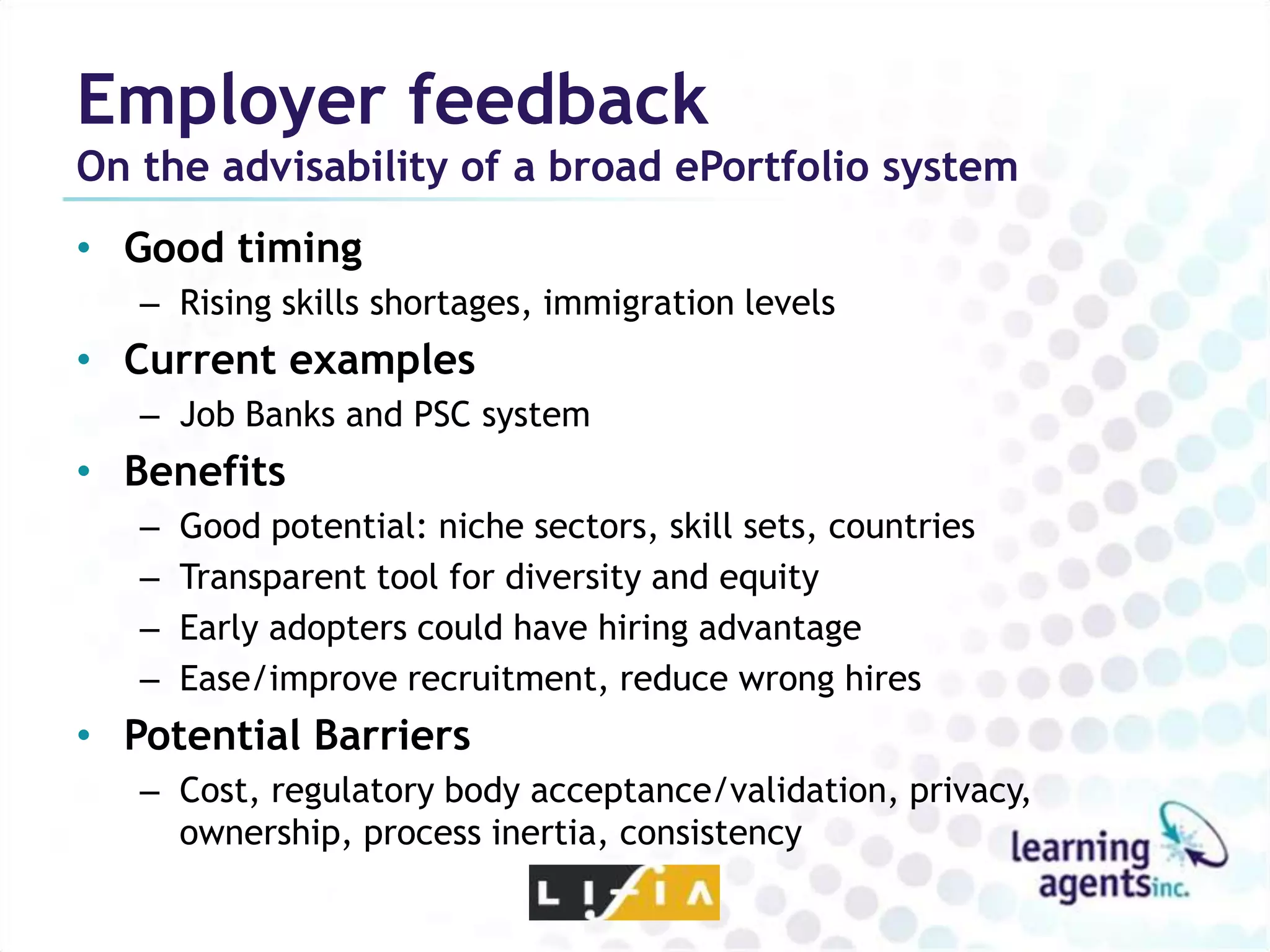 Employer feedback
On the advisability of a broad ePortfolio system
• Good timing
   – Rising skills shortages, immigration levels
• Current examples
   – Job Banks and PSC system
• Benefits
   –   Good potential: niche sectors, skill sets, countries
   –   Transparent tool for diversity and equity
   –   Early adopters could have hiring advantage
   –   Ease/improve recruitment, reduce wrong hires
• Potential Barriers
   – Cost, regulatory body acceptance/validation, privacy,
     ownership, process inertia, consistency
 