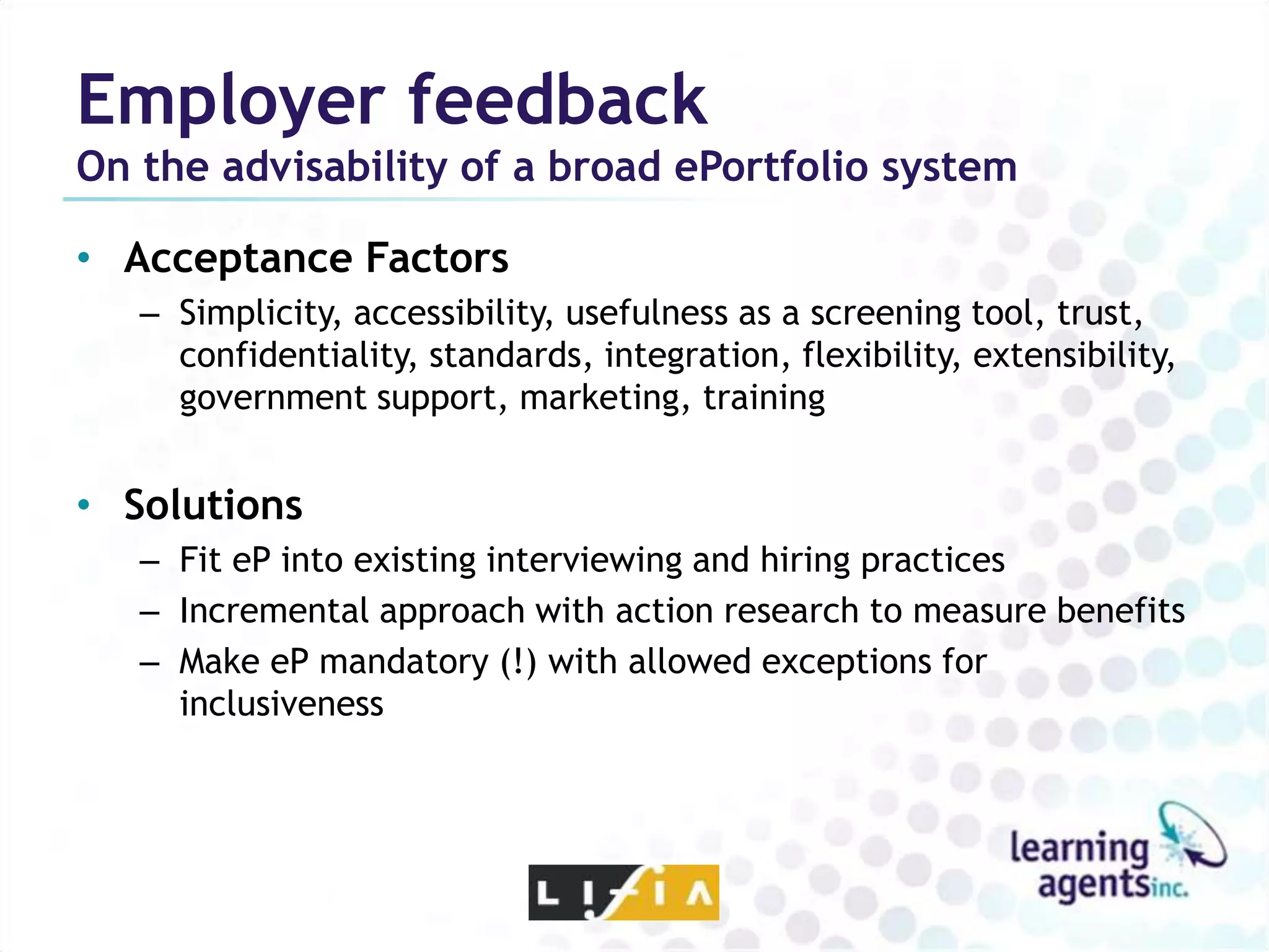 Employer feedback
On the advisability of a broad ePortfolio system

• Acceptance Factors
   – Simplicity, accessibility, usefulness as a screening tool, trust,
     confidentiality, standards, integration, flexibility, extensibility,
     government support, marketing, training


• Solutions
   – Fit eP into existing interviewing and hiring practices
   – Incremental approach with action research to measure benefits
   – Make eP mandatory (!) with allowed exceptions for
     inclusiveness
 